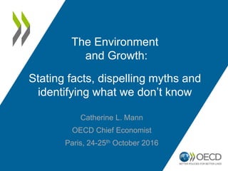 Catherine L. Mann
OECD Chief Economist
Paris, 24-25th October 2016
The Environment
and Growth:
Stating facts, dispelling myths and
identifying what we don’t know
 