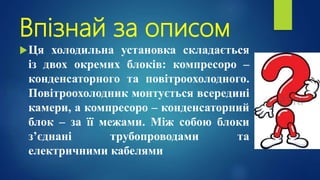 Впізнай за описом
Ця холодильна установка складається
із двох окремих блоків: компресоро –
конденсаторного та повітроохолодного.
Повітроохолодник монтується всередині
камери, а компресоро – конденсаторний
блок – за її межами. Між собою блоки
з’єднані трубопроводами та
електричними кабелями
 