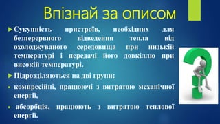 Впізнай за описом
 Сукупність пристроїв, необхідних для
безперервного відведення тепла від
охолоджуваного середовища при низькій
температурі і передачі його довкіллю при
високій температурі.
 Підрозділяються на дві групи:
 компресійні, працюючі з витратою механічної
енергії,
 абсорбція, працюють з витратою теплової
енергії.
 