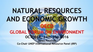 NATURAL RESOURCES
AND ECONOMIC GROWTH
OECD
GLOBAL FORUM ON ENVIRONMENT
OCTOBER, 24th-25th 2016
Janez Potočnik
Co-Chair UNEP International Resource Panel (IRP)
 