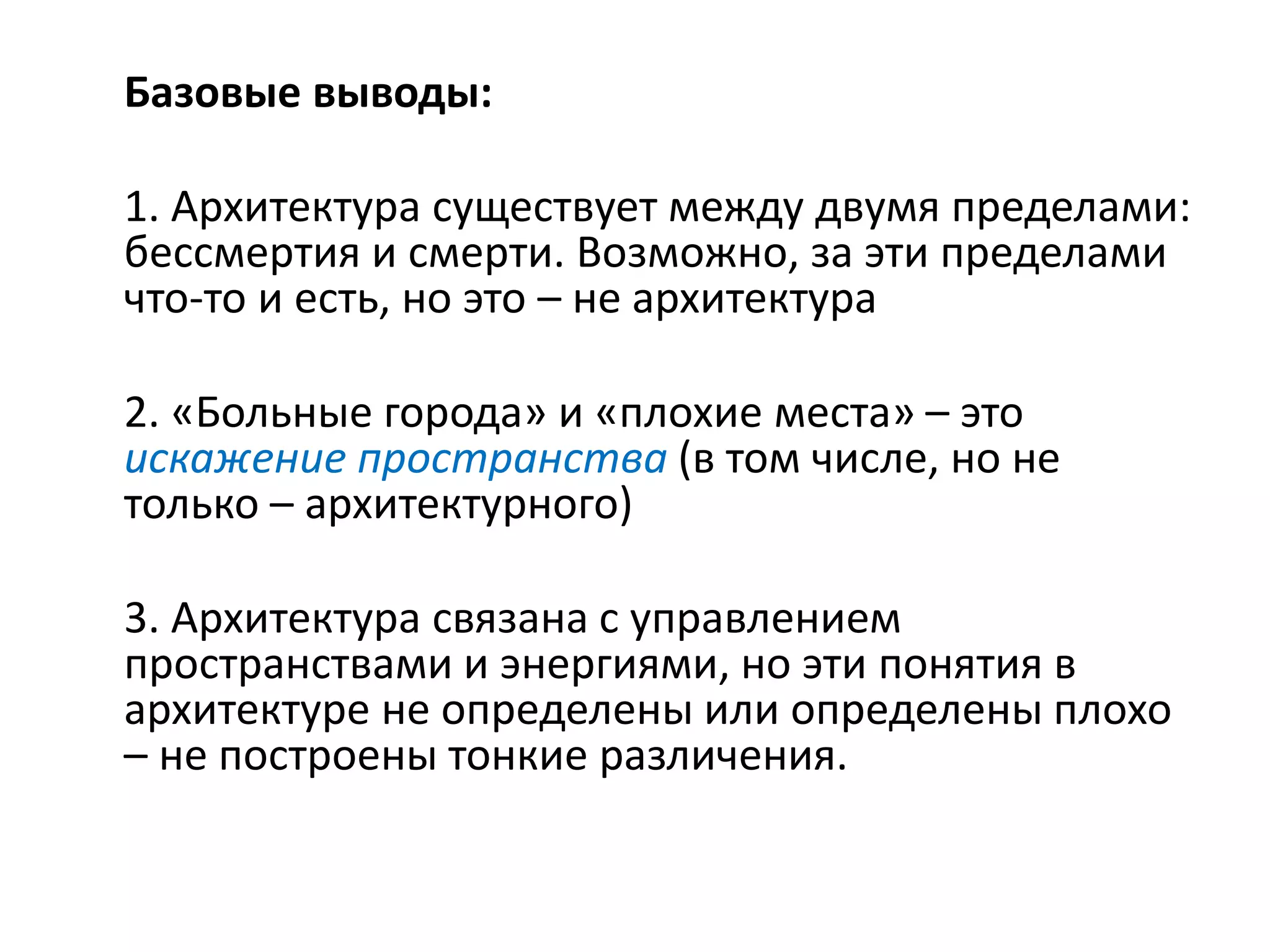 Базовые выводы:
1. Архитектура существует между двумя пределами:
бессмертия и смерти. Возможно, за эти пределами
что-то и есть, но это – не архитектура
2. «Больные города» и «плохие места» – это
искажение пространства (в том числе, но не
только – архитектурного)
3. Архитектура связана с управлением
пространствами и энергиями, но эти понятия в
архитектуре не определены или определены плохо
– не построены тонкие различения.
 