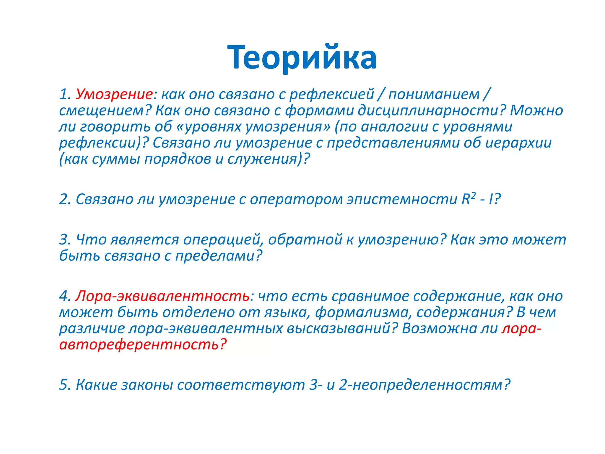 Теорийка
1. Умозрение: как оно связано с рефлексией / пониманием /
смещением? Как оно связано с формами дисциплинарности? Можно
ли говорить об «уровнях умозрения» (по аналогии с уровнями
рефлексии)? Связано ли умозрение с представлениями об иерархии
(как суммы порядков и служения)?
2. Связано ли умозрение с оператором эпистемности R2 - I?
3. Что является операцией, обратной к умозрению? Как это может
быть связано с пределами?
4. Лора-эквивалентность: что есть сравнимое содержание, как оно
может быть отделено от языка, формализма, содержания? В чем
различие лора-эквивалентных высказываний? Возможна ли лора-
автореферентность?
5. Какие законы соответствуют 3- и 2-неопределенностям?
 