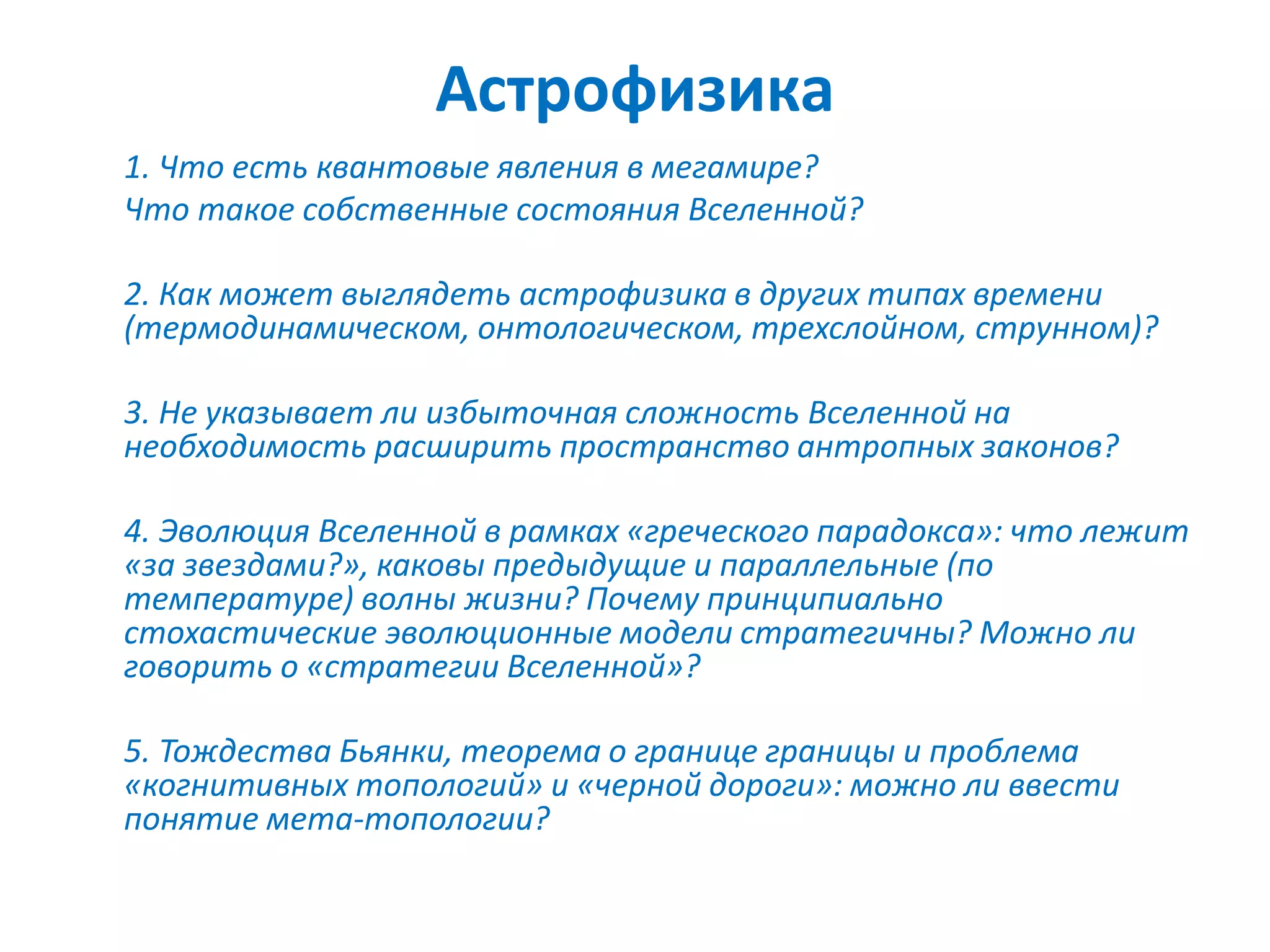 Астрофизика
1. Что есть квантовые явления в мегамире?
Что такое собственные состояния Вселенной?
2. Как может выглядеть астрофизика в других типах времени
(термодинамическом, онтологическом, трехслойном, струнном)?
3. Не указывает ли избыточная сложность Вселенной на
необходимость расширить пространство антропных законов?
4. Эволюция Вселенной в рамках «греческого парадокса»: что лежит
«за звездами?», каковы предыдущие и параллельные (по
температуре) волны жизни? Почему принципиально
стохастические эволюционные модели стратегичны? Можно ли
говорить о «стратегии Вселенной»?
5. Тождества Бьянки, теорема о границе границы и проблема
«когнитивных топологий» и «черной дороги»: можно ли ввести
понятие мета-топологии?
 