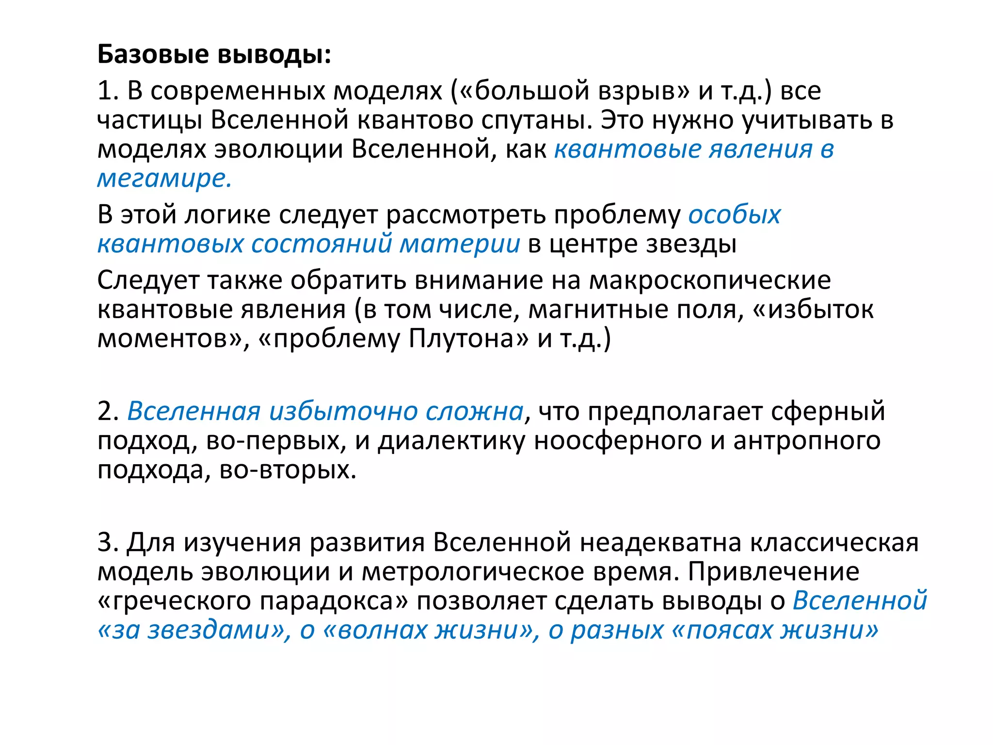 Базовые выводы:
1. В современных моделях («большой взрыв» и т.д.) все
частицы Вселенной квантово спутаны. Это нужно учитывать в
моделях эволюции Вселенной, как квантовые явления в
мегамире.
В этой логике следует рассмотреть проблему особых
квантовых состояний материи в центре звезды
Следует также обратить внимание на макроскопические
квантовые явления (в том числе, магнитные поля, «избыток
моментов», «проблему Плутона» и т.д.)
2. Вселенная избыточно сложна, что предполагает сферный
подход, во-первых, и диалектику ноосферного и антропного
подхода, во-вторых.
3. Для изучения развития Вселенной неадекватна классическая
модель эволюции и метрологическое время. Привлечение
«греческого парадокса» позволяет сделать выводы о Вселенной
«за звездами», о «волнах жизни», о разных «поясах жизни»
 