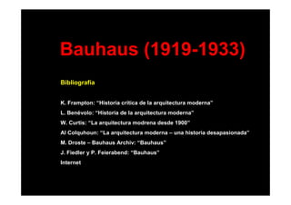 Bauhaus (1919-1933)
Bibliografía
K. Frampton: “Historia crítica de la arquitectura moderna”
L. Benévolo: “Historia de la arquitectura moderna”
W. Curtis: “La arquitectura modrena desde 1900”
Al Colquhoun: “La arquitectura moderna – una historia desapasionada”
M. Droste – Bauhaus Archiv: “Bauhaus”
J. Fiedler y P. Feierabend: “Bauhaus”
Internet
 