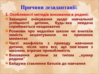 Причини дезадаптації:
1. Особливості методів виховання в родині:
Завищені очікування щодо навчальної
успішності дитини, будь-яка невдача
сприймається неадекватно
Розмови про недоліки школи чи вчителя
замість акцентування на приємних
моментах
Часті конфлікти з приводу навчання
дитини, після чого все, що пов’язане з
школою, втрачає привабливість
Виховання дитини за типом „кумир
родини”
Байдуже ставлення батьків до навчання
 