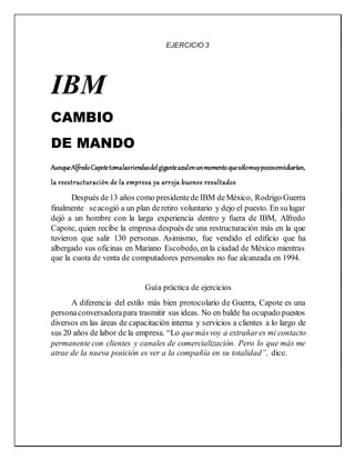 EJERCICIO 3
IBM
CAMBIO
DE MANDO
AunqueAlfredoCapotetomalasriendasdelgiganteazulenunmomentoquesólomuypocosenvidiarían,
la reestructuración de la empresa ya arroja buenos resultados
Después de13 años como presidentede IBM deMéxico, Rodrigo Guerra
finalmente seacogió a un plan deretiro voluntario y dejo el puesto. En sulugar
dejó a un hombre con la larga experiencia dentro y fuera de IBM, Alfredo
Capote, quien recibe la empresa después de una restructuración más en la que
tuvieron que salir 130 personas. Asimismo, fue vendido el edificio que ha
albergado sus oficinas en Mariano Escobedo, en la ciudad de México mientras
que la cuota de venta de computadores personales no fue alcanzada en 1994.
Guía práctica de ejercicios
A diferencia del estilo más bien protocolario de Guerra, Capote es una
personaconversadorapara trasmitir sus ideas. No en balde ha ocupado puestos
diversos en las áreas de capacitación interna y servicios a clientes a lo largo de
sus 20 años de labor de la empresa. “Lo quemásvoy a extrañares mi contacto
permanente con clientes y canales de comercialización. Pero lo que más me
atrae de la nueva posición es ver a la compañía en su totalidad”, dice.
 
