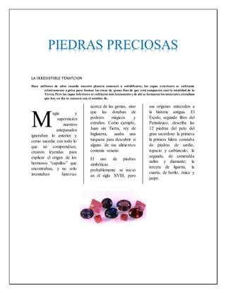 LA IRRESISTIBLE TENATCION
Hace millones de años cuando nuestro planeta comenzó a solidificarse, las capas exteriores se enfriaron
relativamente a prisa para formar las rocas de grano fino de que está compuesta casi la totalidad de la
Tierra. Pero las capas inferiores se enfriaron más lentamentey de ahí se formaron los minerales cristalinos
que hoy en día se conocen con el nombre de.
agia y
superstición
nuestros
antepasados
ignoraban lo anterior y
como sucedía con todo lo
que no comprendían,
crearon leyendas para
explicar el origen de los
hermosos “capullos” que
encontraban, y no solo
inventaban historias
acerca de las gemas, sino
que las dotaban de
poderes mágicos y
extraños. Como ejemplo,
Juan sin Tierra, rey de
Inglaterra, usaba una
turquesa para descubrir si
alguno de sus alimentos
contenía veneno.
El uso de piedras
simbólicas
probablemente se inició
en el siglo XVIII, pero
sus orígenes anteceden a
la historia antigua. El
Éxodo, segundo libro del
Pentateuco, describe las
12 piedras del peto del
gran sacerdote: la primera
la primera hilera constaba
de piedras de sardio,
topacio y carbúnculo; la
segunda, de esmeralda
zafiro y diamante; la
tercera de ligurita, la
cuarta, de berilo, ónice y
jaspe.
M
PIEDRAS PRECIOSAS
 