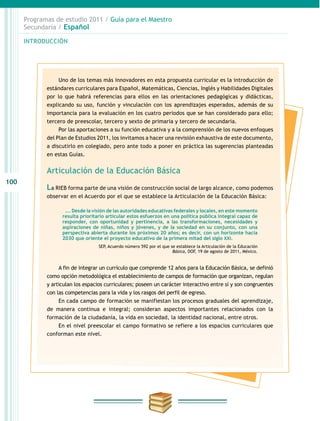 100
INTRODUCCIÓN
Programas de estudio 2011 / Guía para el Maestro
Secundaria / Español
Uno de los temas más innovadores en esta propuesta curricular es la introducción de
estándares curriculares para Español, Matemáticas, Ciencias, Inglés y Habilidades Digitales
por lo que habrá referencias para ellos en las orientaciones pedagógicas y didácticas,
explicando su uso, función y vinculación con los aprendizajes esperados, además de su
importancia para la evaluación en los cuatro periodos que se han considerado para ello;
tercero de preescolar, tercero y sexto de primaria y tercero de secundaria.
Por las aportaciones a su función educativa y a la comprensión de los nuevos enfoques
del Plan de Estudios 2011, los invitamos a hacer una revisión exhaustiva de este documento,
a discutirlo en colegiado, pero ante todo a poner en práctica las sugerencias planteadas
en estas Guías.
Articulación de la Educación Básica
La RIEB forma parte de una visión de construcción social de largo alcance, como podemos
observar en el Acuerdo por el que se establece la Articulación de la Educación Básica:
…. Desde la visión de las autoridades educativas federales y locales, en este momento
resulta prioritario articular estos esfuerzos en una política pública integral capaz de
responder, con oportunidad y pertinencia, a las transformaciones, necesidades y
aspiraciones de niñas, niños y jóvenes, y de la sociedad en su conjunto, con una
perspectiva abierta durante los próximos 20 años; es decir, con un horizonte hacia
2030 que oriente el proyecto educativo de la primera mitad del siglo XXI.
SEP, Acuerdo número 592 por el que se establece la Articulación de la Educación
Básica, DOF, 19 de agosto de 2011, México.
A fin de integrar un currículo que comprende 12 años para la Educación Básica, se definió
como opción metodológica el establecimiento de campos de formación que organizan, regulan
y articulan los espacios curriculares; poseen un carácter interactivo entre sí y son congruentes
con las competencias para la vida y los rasgos del perfil de egreso.
En cada campo de formación se manifiestan los procesos graduales del aprendizaje,
de manera continua e integral; consideran aspectos importantes relacionados con la
formación de la ciudadanía, la vida en sociedad, la identidad nacional, entre otros.
En el nivel preescolar el campo formativo se refiere a los espacios curriculares que
conforman este nivel.
 
