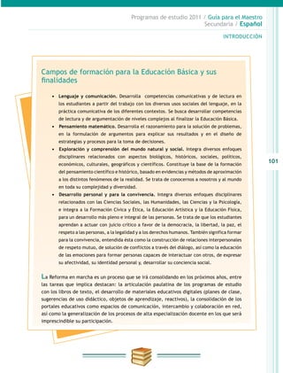 101
INTRODUCCIÓN
Programas de estudio 2011 / Guía para el Maestro
Secundaria / Español
Campos de formación para la Educación Básica y sus
finalidades
•	 Lenguaje y comunicación. Desarrolla competencias comunicativas y de lectura en
los estudiantes a partir del trabajo con los diversos usos sociales del lenguaje, en la
práctica comunicativa de los diferentes contextos. Se busca desarrollar competencias
de lectura y de argumentación de niveles complejos al finalizar la Educación Básica.
•	 	Pensamiento matemático. Desarrolla el razonamiento para la solución de problemas,
en la formulación de argumentos para explicar sus resultados y en el diseño de
estrategias y procesos para la toma de decisiones.
•	 	Exploración y comprensión del mundo natural y social. Integra diversos enfoques
disciplinares relacionados con aspectos biológicos, históricos, sociales, políticos,
económicos, culturales, geográficos y científicos. Constituye la base de la formación
del pensamiento científico e histórico, basado en evidencias y métodos de aproximación
a los distintos fenómenos de la realidad. Se trata de conocernos a nosotros y al mundo
en toda su complejidad y diversidad.
•	 	Desarrollo personal y para la convivencia. Integra diversos enfoques disciplinares
relacionados con las Ciencias Sociales, las Humanidades, las Ciencias y la Psicología,
e integra a la Formación Cívica y Ética, la Educación Artística y la Educación Física,
para un desarrollo más pleno e integral de las personas. Se trata de que los estudiantes
aprendan a actuar con juicio crítico a favor de la democracia, la libertad, la paz, el
respeto a las personas, a la legalidad y a los derechos humanos. También significa formar
para la convivencia, entendida ésta como la construcción de relaciones interpersonales
de respeto mutuo, de solución de conflictos a través del diálogo, así como la educación
de las emociones para formar personas capaces de interactuar con otros, de expresar
su afectividad, su identidad personal y, desarrollar su conciencia social.
La Reforma en marcha es un proceso que se irá consolidando en los próximos años, entre
las tareas que implica destacan: la articulación paulatina de los programas de estudio
con los libros de texto, el desarrollo de materiales educativos digitales (planes de clase,
sugerencias de uso didáctico, objetos de aprendizaje, reactivos), la consolidación de los
portales educativos como espacios de comunicación, intercambio y colaboración en red,
así como la generalización de los procesos de alta especialización docente en los que será
imprescindible su participación.
 