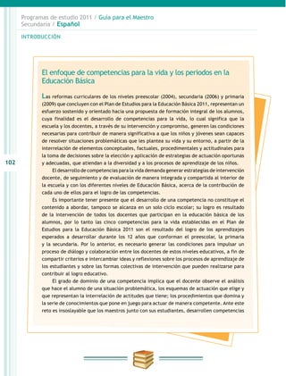 102
INTRODUCCIÓN
Programas de estudio 2011 / Guía para el Maestro
Secundaria / Español
El enfoque de competencias para la vida y los periodos en la
Educación Básica
Las reformas curriculares de los niveles preescolar (2004), secundaria (2006) y primaria
(2009) que concluyen con el Plan de Estudios para la Educación Básica 2011, representan un
esfuerzo sostenido y orientado hacia una propuesta de formación integral de los alumnos,
cuya finalidad es el desarrollo de competencias para la vida, lo cual significa que la
escuela y los docentes, a través de su intervención y compromiso, generen las condiciones
necesarias para contribuir de manera significativa a que los niños y jóvenes sean capaces
de resolver situaciones problemáticas que les plantea su vida y su entorno, a partir de la
interrelación de elementos conceptuales, factuales, procedimentales y actitudinales para
la toma de decisiones sobre la elección y aplicación de estrategias de actuación oportunas
y adecuadas, que atiendan a la diversidad y a los procesos de aprendizaje de los niños.
El desarrollo de competencias para la vida demanda generar estrategias de intervención
docente, de seguimiento y de evaluación de manera integrada y compartida al interior de
la escuela y con los diferentes niveles de Educación Básica, acerca de la contribución de
cada uno de ellos para el logro de las competencias.
Es importante tener presente que el desarrollo de una competencia no constituye el
contenido a abordar, tampoco se alcanza en un solo ciclo escolar; su logro es resultado
de la intervención de todos los docentes que participan en la educación básica de los
alumnos, por lo tanto las cinco competencias para la vida establecidas en el Plan de
Estudios para la Educación Básica 2011 son el resultado del logro de los aprendizajes
esperados a desarrollar durante los 12 años que conforman el preescolar, la primaria
y la secundaria. Por lo anterior, es necesario generar las condiciones para impulsar un
proceso de diálogo y colaboración entre los docentes de estos niveles educativos, a fin de
compartir criterios e intercambiar ideas y reflexiones sobre los procesos de aprendizaje de
los estudiantes y sobre las formas colectivas de intervención que pueden realizarse para
contribuir al logro educativo.
El grado de dominio de una competencia implica que el docente observe el análisis
que hace el alumno de una situación problemática, los esquemas de actuación que elige y
que representan la interrelación de actitudes que tiene; los procedimientos que domina y
la serie de conocimientos que pone en juego para actuar de manera competente. Ante este
reto es insoslayable que los maestros junto con sus estudiantes, desarrollen competencias
 