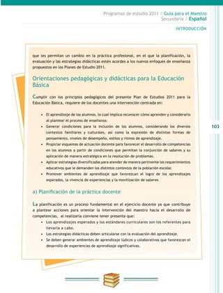 103
INTRODUCCIÓN
Programas de estudio 2011 / Guía para el Maestro
Secundaria / Español
que les permitan un cambio en la práctica profesional, en el que la planificación, la
evaluación y las estrategias didácticas estén acordes a los nuevos enfoques de enseñanza
propuestos en los Planes de Estudio 2011.
Orientaciones pedagógicas y didácticas para la Educación
Básica
Cumplir con los principios pedagógicos del presente Plan de Estudios 2011 para la
Educación Básica, requiere de los docentes una intervención centrada en:
•	 El aprendizaje de los alumnos, lo cual implica reconocer cómo aprenden y considerarlo
al plantear el proceso de enseñanza.
•	 Generar condiciones para la inclusión de los alumnos, considerando los diversos
contextos familiares y culturales, así como la expresión de distintas formas de
pensamiento, niveles de desempeño, estilos y ritmos de aprendizaje.
•	 Propiciar esquemas de actuación docente para favorecer el desarrollo de competencias
en los alumnos a partir de condiciones que permitan la conjunción de saberes y su
aplicación de manera estratégica en la resolución de problemas.
•	 Aplicar estrategias diversificadas para atender de manera pertinente los requerimientos
educativos que le demanden los distintos contextos de la población escolar.
•	 Promover ambientes de aprendizaje que favorezcan el logro de los aprendizajes
esperados, la vivencia de experiencias y la movilización de saberes
a) Planificación de la práctica docente
La planificación es un proceso fundamental en el ejercicio docente ya que contribuye
a plantear acciones para orientar la intervención del maestro hacia el desarrollo de
competencias, al realizarla conviene tener presente que:
•	 Los aprendizajes esperados y los estándares curriculares son los referentes para
llevarla a cabo.
•	 Las estrategias didácticas deben articularse con la evaluación del aprendizaje.
•	 Se deben generar ambientes de aprendizaje lúdicos y colaborativos que favorezcan el
desarrollo de experiencias de aprendizaje significativas.
 
