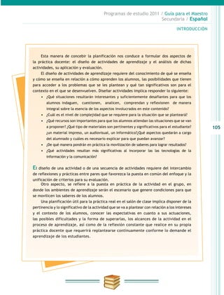 105
INTRODUCCIÓN
Programas de estudio 2011 / Guía para el Maestro
Secundaria / Español
Esta manera de concebir la planificación nos conduce a formular dos aspectos de
la práctica docente: el diseño de actividades de aprendizaje y el análisis de dichas
actividades, su aplicación y evaluación.
El diseño de actividades de aprendizaje requiere del conocimiento de qué se enseña
y cómo se enseña en relación a cómo aprenden los alumnos, las posibilidades que tienen
para acceder a los problemas que se les plantean y qué tan significativos son para el
contexto en el que se desenvuelven. Diseñar actividades implica responder lo siguiente:
•	 ¿Qué situaciones resultarán interesantes y suficientemente desafiantes para que los
alumnos indaguen, cuestionen, analicen, comprendan y reflexionen de manera
integral sobre la esencia de los aspectos involucrados en este contenido?
•	 ¿Cuál es el nivel de complejidad que se requiere para la situación que se planteará?
•	 ¿Qué recursos son importantes para que los alumnos atiendan las situaciones que se van
a proponer? ¿Qué tipo de materiales son pertinentes y significativos para el estudiante?
¿un material impreso, un audiovisual, un informático?¿Qué aspectos quedarán a cargo
del alumnado y cuáles es necesario explicar para que puedan avanzar?
•	 ¿De qué manera pondrán en práctica la movilización de saberes para lograr resultados?
•	 ¿Qué actividades resultan más significativas al incorporar las las tecnologías de la
información y la comunicación?
El diseño de una actividad o de una secuencia de actividades requiere del intercambio
de reflexiones y prácticas entre pares que favorezca la puesta en común del enfoque y la
unificación de criterios para su evaluación.
Otro aspecto, se refiere a la puesta en práctica de la actividad en el grupo, en
donde los ambientes de aprendizaje serán el escenario que genere condiciones para que
se movilicen los saberes de los alumnos.
Una planificación útil para la práctica real en el salón de clase implica disponer de la
pertinencia y lo significativo de la actividad que se va a plantear con relación a los intereses
y el contexto de los alumnos, conocer las expectativas en cuanto a sus actuaciones,
las posibles dificultades y la forma de superarlas, los alcances de la actividad en el
proceso de aprendizaje, así como de la reflexión constante que realice en su propia
práctica docente que requerirá replantearse continuamente conforme lo demande el
aprendizaje de los estudiantes.
 