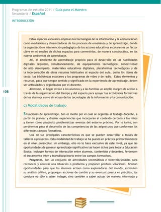 108
INTRODUCCIÓN
Programas de estudio 2011 / Guía para el Maestro
Secundaria / Español
Estos espacios escolares emplean las tecnologías de la información y la comunicación
como mediadoras y dinamizadoras de los procesos de enseñanza y de aprendizaje, donde
la organización e intervención pedagógica de los actores educativos escolares es un factor
clave en el empleo de dichos espacios para convertirlos, de manera constructiva, en los
nuevos ambientes de aprendizaje.
Así, el ambiente de aprendizaje propicio para el desarrollo de las habilidades
digitales requiere, simultáneamente, de equipamiento tecnológico, conectividad
de alto desempeño, materiales educativos digitales, plataformas tecnológicas y de
la incorporación de otros recursos habituales al espacio del aula, como los libros de
texto, las bibliotecas escolares y los programas de video y de radio. Estos elementos y
recursos, para que tengan sentido y significado en la experiencia de aprendizaje, deben
ser articulados y organizados por el docente.
Asimismo, el hogar ofrece a los alumnos y a las familias un amplio margen de acción a
través de la organización del tiempo y del espacio para apoyar las actividades formativas
de los alumnos con o sin el uso de las tecnologías de la información y la comunicación.
c) Modalidades de trabajo
Situaciones de aprendizaje. Son el medio por el cual se organiza el trabajo docente, a
partir de planear y diseñar experiencias que incorporan el contexto cercano a los niños
y tienen como propósito problematizar eventos del entorno próximo. Por lo tanto, son
pertinentes para el desarrollo de las competencias de las asignaturas que conforman los
diferentes campos formativos.
Una de sus principales características es que se pueden desarrollar a través de
talleres o proyectos. Esta modalidad de trabajo se ha puesto en práctica primordialmente
en el nivel preescolar, sin embargo, ello no lo hace exclusivo de este nivel, ya que las
oportunidades de generar aprendizaje significativo las hacen útiles para toda la Educación
Básica. Incluyen formas de interacción entre alumnos, contenidos y docentes, favorecen
el tratamiento inter y transdisciplinario entre los campos formativos.
Proyectos. Son un conjunto de actividades sistemáticas e interrelacionadas para
reconocer y analizar una situación o problema y proponer posibles soluciones. Brindan
oportunidades para que los alumnos actúen como exploradores del mundo, estimulen
su análisis crítico, propongan acciones de cambio y su eventual puesta en práctica; los
conduce no sólo a saber indagar, sino también a saber actuar de manera informada y
 