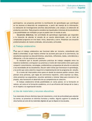 109
INTRODUCCIÓN
Programas de estudio 2011 / Guía para el Maestro
Secundaria / Español
participativa. Los proyectos permiten la movilización de aprendizajes que contribuyen
en los alumnos al desarrollo de competencias, a partir del manejo de la información,
la realización de investigaciones sencillas (documentales y de campo) y la obtención de
productos concretos. Todo proyecto considera las inquietudes e intereses de los estudiantes
y las posibilidades son múltiples ya que se puede traer el mundo al aula.
Secuencias didácticas. Son actividades de aprendizaje organizadas que responden
a la intención de abordar el estudio de un asunto determinado, con un nivel de
complejidad progresivo en tres fases: inicio, desarrollo y cierre. Presentan una situación
problematizadora de manera ordenada, estructurada y articulada.
d) Trabajo colaborativo
Para que el trabajo colaborativo sea funcional debe ser inclusivo, entendiendo esto
desde la diversidad, lo que implica orientar las acciones para que en la convivencia, los
estudiantes expresen sus descubrimientos, soluciones, reflexiones, dudas, coincidencias y
diferencias a fin de construir en colectivo.
Es necesario que la escuela promueva prácticas de trabajo colegiado entre los
maestros tendientes a enriquecer sus prácticas a través del intercambio entre pares para
compartir conocimientos, estrategias, problemáticas y propuestas de solución en atención
a las necesidades de los estudiantes; discutir sobre temas que favorezcan el aprendizaje,
y la acción que como colectivo requerirá la implementación de los programas de estudio.
Es a través del intercambio entre pares en donde los alumnos podrán conocer cómo
piensan otras personas, qué reglas de convivencia requieren, cómo expresar sus ideas,
cómo presentar sus argumentos, escuchar opiniones y retomar ideas para reconstruir las
propias, esto favorecerá el desarrollo de sus competencias en colectivo.
El trabajo colaborativo brinda posibilidades en varios planos: en la formación en
valores, así como en la formación académica, en el uso eficiente del tiempo de la clase y
en el respeto a la organización escolar.
e) Uso de materiales y recursos educativos
Los materiales ofrecen distintos tipos de tratamiento y nivel de profundidad para abordar
los temas; se presentan en distintos formatos y medios. Algunos sugieren la consulta de
otras fuentes así como de los materiales digitales de que se dispone en las escuelas.
 