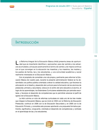 11
Programas de estudio 2011 / Guía para el Maestro
Secundaria / Español
Introducción
L a Reforma Integral de la Educación Básica (RIEB) presenta áreas de oportuni-
dad que es importante identificar y aprovechar, para dar sentido a los esfuer-
zos acumulados y encauzar positivamente el ánimo de cambio y de mejora continua
con el que convergen en la educación las maestras y los maestros, las madres y
los padres de familia, las y los estudiantes, y una comunidad académica y social
realmente interesada en la Educación Básica.
Con el propósito de consolidar una ruta propia y pertinente para reformar la Edu-
cación Básica de nuestro país, durante la presente administración federal se ha de-
sarrollado una política pública orientada a elevar la calidad educativa, que favorece la
articulación en el diseño y desarrollo del currículo para la formación de los alumnos de
preescolar, primaria y secundaria; coloca en el centro del acto educativo al alumno, el
logro de los aprendizajes, los Estándares Curriculares establecidos por periodos esco-
lares, y favorece el desarrollo de competencias que le permitirán alcanzar el perfil de
egreso de la Educación Básica.
La RIEB culmina un ciclo de reformas curriculares en cada uno de los tres niveles
que integran la Educación Básica, que se inició en 2004 con la Reforma de Educación
Preescolar, continuó en 2006 con la de Educación Secundaria y en 2009 con la de
Educación Primaria, y consolida este proceso aportando una propuesta formativa per-
tinente, significativa, congruente, orientada al desarrollo de competencias y centrada
en el aprendizaje de las y los estudiantes.
 