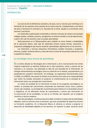 110
INTRODUCCIÓN
Programas de estudio 2011 / Guía para el Maestro
Secundaria / Español
Los acervos de las bibliotecas escolares y de aula, son un recurso que contribuye a la
formación de los alumnos como usuarios de la cultura escrita. Complementan a los libros
de texto y favorecen el contraste y la discusión de un tema. Ayudan a su formación como
lectores y escritores.
Los materiales audiovisuales multimedia e Internet articulan de manera sincronizada
códigos visuales, verbales y sonoros, que generan un entorno variado y rico de experiencias,
a partir del cual los alumnos crean su propio aprendizaje.
Particularmente en la Telesecundaria pero también en otros niveles y modalidades
de la educación básica, este tipo de materiales ofrecen nuevas formas, escenarios y
propuestas pedagógicas que buscan propiciar aprendizajes significativos en los alumnos.
Los materiales y recursos educativos informáticos cumplen funciones y propósitos
diversos; pueden utilizarse dentro y fuera del aula a través de los portales educativos y de
la plataforma Explora.
La tecnología como recurso de aprendizaje
En la última década las Tecnologías de la Información y de la Comunicación han tenido
impacto importante en distintos ámbitos de la vida económica, social y cultural de las
naciones y, en conjunto, han delineado la idea de una Sociedad de la Información. El
enfoque eminentemente tecnológico centra su atención en el manejo, procesamiento y la
posibilidad de compartir información. Sin embargo, los organismos internacionales como
la CEPAL y la UNESCO, han puesto el énfasis en los últimos cinco años en la responsabilidad
que tienen los estados nacionales en propiciar la transformación de la sociedad de la
información hacia una sociedad del conocimiento.
La noción de sociedad de la información se basa en los progresos tecnológicos; en
cambio, la sociedad del conocimiento comprende una dimensión social, ética y política
mucho más compleja. La sociedad del conocimiento pone énfasis en la diversidad cultural
y lingüística; en las diferentes formas de conocimiento y cultura que intervienen en
la construcción de las sociedades, la cual se ve influida, por supuesto, por el progreso
científico y técnico moderno.
Bajo este paradigma, el sistema educativo debe considerar el desarrollo de habilidades
digitales, tanto en alumnos como en docentes, que sean susceptibles de adquirirse durante
su formación académica. En la Educación Básica el esfuerzo se orienta a propiciar el
desarrollo de habilidades digitales en los alumnos, sin importar su edad, situación social
 