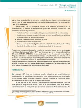 111
INTRODUCCIÓN
Programas de estudio 2011 / Guía para el Maestro
Secundaria / Español
y geográfica, la oportunidad de acceder, a través de diversos dispositivos tecnológicos, de
nuevos tipos de materiales educativos, nuevas formas y espacios para la comunicación,
creación y colaboración.
De esta manera, las TIC apoyarán al profesor en el desarrollo de nuevas prácticas
de enseñanza y la creación de ambientes de aprendizaje dinámicos y conectados, que
permiten a estudiantes y maestros:
•	 Manifestar sus ideas y conceptos; discutirlas y enriquecerlas a través de las redes sociales;
•	 Acceder a programas que simulan fenómenos, permiten la modificación de variables y
el establecimiento de relaciones entre ellas;
•	 Registrar y manejar grandes cantidades de datos;
•	 Diversificar las fuentes de información;
•	 Crear sus propios contenidos digitales utilizando múltiples formatos (texto, audio y video);
•	 Atender la diversidad de ritmos y estilos de aprendizaje de los alumnos.
Para acercar estas posibilidades a las escuelas de educación básica, se creó la estrategia
Habilidades Digitales para Todos (HDT)2
, que tiene su origen en el Programa Sectorial de
Educación 2007-2012 (PROSEDU), el cual establece como uno de sus objetivos estratégicos
“impulsar el desarrollo y la utilización de tecnologías de la información y la comunicación en
el sistema educativo para apoyar el aprendizaje de los estudiantes, ampliar sus competencias
para la vida y favorecer su inserción en la sociedad del conocimiento”.
Para lograr este objetivo y propiciar el desarrollo de habilidades digitales entre profesores y
alumnos, la Secretaría de Educación Pública ha generado nuevos tipos de materiales educativos
y plataformas tecnológicas que se presentan a continuación.
Portales HDT
La estrategia HDT tiene tres niveles de portales educativos: un portal federal, un
portal estatal y un portal local. Los tres tienen como propósito conformar comunidades
de aprendizaje donde directivos, maestros, alumnos y padres de familia participan
activamente en la construcción de su propio conocimiento.
Los tres portales de HDT brindan a sus usuarios un acervo de materiales digitales
para apoyar los programas de estudio. Tanto en el portal federal como en el estatal,
los recursos están en línea por lo que pueden ser consultados fuera de la escuela. Así
2
Para ampliar información véase: SEP (2011) Curso Básico de Formación Continua para Maestros en Servicio 2011.
Relevancia de la profesión docente en la escuela del nuevo milenio, pp. 100-124.
 