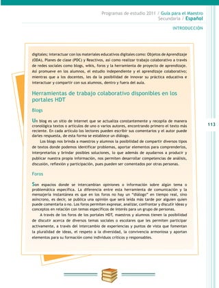 113
INTRODUCCIÓN
Programas de estudio 2011 / Guía para el Maestro
Secundaria / Español
digitales; interactuar con los materiales educativos digitales como: Objetos de Aprendizaje
(ODA), Planes de clase (PDC) y Reactivos, así como realizar trabajo colaborativo a través
de redes sociales como blogs, wikis, foros y la herramienta de proyecto de aprendizaje.
Así promueve en los alumnos, el estudio independiente y el aprendizaje colaborativo;
mientras que a los docentes, les da la posibilidad de innovar su práctica educativa e
interactuar y compartir con sus alumnos, dentro y fuera del aula.
Herramientas de trabajo colaborativo disponibles en los
portales HDT
Blogs
Un blog es un sitio de internet que se actualiza constantemente y recopila de manera
cronológica textos o artículos de uno o varios autores, encontrando primero el texto más
reciente. En cada artículo los lectores pueden escribir sus comentarios y el autor puede
darles respuesta, de esta forma se establece un diálogo.
Los blogs nos brinda a maestros y alumnos la posibilidad de compartir diversos tipos
de textos donde podemos identificar problemas, aportar elementos para comprenderlos,
interpretarlos y brindar posibles soluciones, lo que además de ayudarnos a producir y
publicar nuestra propia información, nos permiten desarrollar competencias de análisis,
discusión, reflexión y participación, pues pueden ser comentados por otras personas.
Foros
Son espacios donde se intercambian opiniones o información sobre algún tema o
problemática específica. La diferencia entre esta herramienta de comunicación y la
mensajería instantánea es que en los foros no hay un “diálogo” en tiempo real, sino
asíncrono, es decir, se publica una opinión que será leída más tarde por alguien quien
puede comentarla o no. Los foros permiten expresar, analizar, confrontar y discutir ideas y
conceptos en relación con temas específicos de interés para un grupo de personas.
A través de los foros de los portales HDT, maestros y alumnos tienen la posibilidad
de discutir acerca de diversos temas sociales o escolares que les permiten participar
activamente, a través del intercambio de experiencias y puntos de vista que fomentan
la pluralidad de ideas, el respeto a la diversidad, la convivencia armoniosa y aportan
elementos para su formación como individuos críticos y responsables.
 