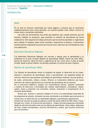 114
INTRODUCCIÓN
Programas de estudio 2011 / Guía para el Maestro
Secundaria / Español
Wikis
Es un sitio en Internet conformado por varias páginas o artículos que se construyen
colaborativamente entre varias personas. Los usuarios pueden crear, editar o borrar un
mismo texto o contenido multimedia.
Los wikis son herramientas muy útiles que podemos usar cuando queremos que los
alumnos trabajen en proyectos, pues permiten la creación de documentos de forma
colaborativa. Este esquema de trabajo promueve que los alumnos aprendan a: organizarse
para trabajar en equipos; sepan tomar acuerdos y argumentar su postura, y relacionarse
armónicamente respetando los puntos de vista de otros; todo esto con la finalidad de crear
una publicación.
Materiales Educativos Digitales
Los Materiales Educativos Digitales son recursos y apoyos para el aprendizaje y la
enseñanza en el aula; incluyen Objetos de Aprendizaje (ODAS), Planes de Clase (PDC),
bancos de reactivos, libros de texto y sugerencias de uso, entre otros. A ellos se puede
acceder desde el portal federal, los portales estatales y el portal de aula o Explora.
Objetos de aprendizaje (ODA).
Los Objetos de Aprendizaje tienen el propósito de apoyar el desarrollo de las clases,
sesiones o secuencias de aprendizaje, total o parcialmente; son pequeñas piezas de
software interactivo que plantean actividades de aprendizaje mediante recursos gráficos,
de audio, animaciones, videos y textos. Ofrecen un tratamiento didáctico que busca
intervenir de manera significativa en el proceso de aprendizaje de los alumnos.
Por su estructura didáctica, enlazan con conocimientos previos, exponen contenidos
a manera de ejercicios o actividades por realizar (ejercitadores, simuladores, videos,
audios, texto) y presentan una conclusión, síntesis, evaluación o recapitulación de la
situación desarrollada.
Buscan que alumnos y maestros trabajen en torno a los aprendizajes esperados de
los programas de estudio, utilizando recursos multimedia y actividades que promueven la
interacción y el desarrollo de sus habilidades digitales y aprendizajes significativos.
Al banco de recursos se puede accederse a través del portal federal de HDT (http://www.
hdt.gob.mx), o bien, en el portal de aula Explora. Integra diversas propuestas multimedia
desde las más estructuradas como son los objetos de aprendizaje, hasta videos, diagramas
de flujo, mapas conceptuales, recursos informáticos y audios que resultan atractivos
para los alumnos.
 