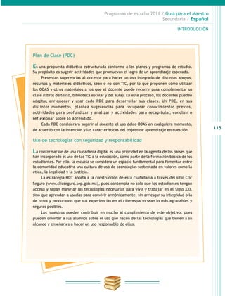 115
INTRODUCCIÓN
Programas de estudio 2011 / Guía para el Maestro
Secundaria / Español
Plan de Clase (PDC)
Es una propuesta didáctica estructurada conforme a los planes y programas de estudio.
Su propósito es sugerir actividades que promuevan el logro de un aprendizaje esperado.
Presentan sugerencias al docente para hacer un uso integrado de distintos apoyos,
recursos y materiales didácticos, sean o no con TIC, por lo que proponen cómo utilizar
los ODAS y otros materiales a los que el docente puede recurrir para complementar su
clase (libros de texto, biblioteca escolar y del aula). En este proceso, los docentes pueden
adaptar, enriquecer y usar cada PDC para desarrollar sus clases. Un PDC, en sus
distintos momentos, plantea sugerencias para recuperar conocimientos previos,
actividades para profundizar y analizar y actividades para recapitular, concluir o
reflexionar sobre lo aprendido.
Cada PDC considerará sugerir al docente el uso delos ODAS en cualquiera momento,
de acuerdo con la intención y las características del objeto de aprendizaje en cuestión.
Uso de tecnologías con seguridad y responsabilidad
La conformación de una ciudadanía digital es una prioridad en la agenda de los países que
han incorporado el uso de las TIC a la educación, como parte de la formación básica de los
estudiantes. Por ello, la escuela se considera un espacio fundamental para fomentar entre
la comunidad educativa una cultura de uso de tecnologías sustentada en valores como la
ética, la legalidad y la justicia.
La estrategia HDT aporta a la construcción de esta ciudadanía a través del sitio Clic
Seguro (www.clicseguro.sep.gob.mx), pues contempla no sólo que los estudiantes tengan
acceso y sepan manejar las tecnologías necesarias para vivir y trabajar en el Siglo XXI,
sino que aprendan a usarlas para convivir armónicamente, sin arriesgar su integridad o la
de otros y procurando que sus experiencias en el ciberespacio sean lo más agradables y
seguras posibles.
Los maestros pueden contribuir en mucho al cumplimiento de este objetivo, pues
pueden orientar a sus alumnos sobre el uso que hacen de las tecnologías que tienen a su
alcance y enseñarles a hacer un uso responsable de ellas.
 