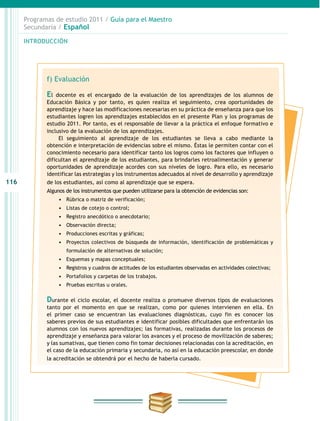 116
INTRODUCCIÓN
Programas de estudio 2011 / Guía para el Maestro
Secundaria / Español
f) Evaluación
El docente es el encargado de la evaluación de los aprendizajes de los alumnos de
Educación Básica y por tanto, es quien realiza el seguimiento, crea oportunidades de
aprendizaje y hace las modificaciones necesarias en su práctica de enseñanza para que los
estudiantes logren los aprendizajes establecidos en el presente Plan y los programas de
estudio 2011. Por tanto, es el responsable de llevar a la práctica el enfoque formativo e
inclusivo de la evaluación de los aprendizajes.
El seguimiento al aprendizaje de los estudiantes se lleva a cabo mediante la
obtención e interpretación de evidencias sobre el mismo. Éstas le permiten contar con el
conocimiento necesario para identificar tanto los logros como los factores que influyen o
dificultan el aprendizaje de los estudiantes, para brindarles retroalimentación y generar
oportunidades de aprendizaje acordes con sus niveles de logro. Para ello, es necesario
identificar las estrategias y los instrumentos adecuados al nivel de desarrollo y aprendizaje
de los estudiantes, así como al aprendizaje que se espera.
Algunos de los instrumentos que pueden utilizarse para la obtención de evidencias son:
•	 Rúbrica o matriz de verificación;
•	 Listas de cotejo o control;
•	 Registro anecdótico o anecdotario;
•	 Observación directa;
•	 Producciones escritas y gráficas;
•	 Proyectos colectivos de búsqueda de información, identificación de problemáticas y
formulación de alternativas de solución;
•	 Esquemas y mapas conceptuales;
•	 Registros y cuadros de actitudes de los estudiantes observadas en actividades colectivas;
•	 Portafolios y carpetas de los trabajos.
•	 Pruebas escritas u orales.
Durante el ciclo escolar, el docente realiza o promueve diversos tipos de evaluaciones
tanto por el momento en que se realizan, como por quienes intervienen en ella. En
el primer caso se encuentran las evaluaciones diagnósticas, cuyo fin es conocer los
saberes previos de sus estudiantes e identificar posibles dificultades que enfrentarán los
alumnos con los nuevos aprendizajes; las formativas, realizadas durante los procesos de
aprendizaje y enseñanza para valorar los avances y el proceso de movilización de saberes;
y las sumativas, que tienen como fin tomar decisiones relacionadas con la acreditación, en
el caso de la educación primaria y secundaria, no así en la educación preescolar, en donde
la acreditación se obtendrá por el hecho de haberla cursado.
 
