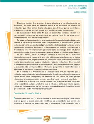 117
INTRODUCCIÓN
Programas de estudio 2011 / Guía para el Maestro
Secundaria / Español
El docente también debe promover la autoevaluación y la coevaluación entre sus
estudiantes, en ambos casos es necesario brindar a los estudiantes los criterios de
evaluación, que deben aplicar durante el proceso con el fin de que se conviertan en
experiencias formativas y no únicamente en la emisión de juicios sin fundamento.
La autoevaluación tiene como fin que los estudiantes conozcan, valoren y se
corresponsabilicen tanto de sus procesos de aprendizaje como de sus actuaciones y
cuenten con bases para mejorar su desempeño.
Por su parte, la coevaluación es un proceso donde los estudiantes además aprenden
a valorar el desarrollo y actuaciones de sus compañeros con la responsabilidad que esto
conlleva y representa una oportunidad para compartir estrategias de aprendizaje y generar
conocimientos colectivos. Finalmente, la heteroevaluación dirigida y aplicada por el
docente tiene como fin contribuir al mejoramiento de los aprendizajes de los estudiantes
mediante la creación de oportunidades para aprender y la mejora de la práctica docente.
De esta manera, desde el enfoque formativo e inclusivo de la evaluación,
independientemente de cuándo se lleven a cabo -al inicio, durante el proceso o al final de
éste-, del propósito que tengan -acreditativas o no acreditativas- o de quienes intervengan
en ella -docente, alumno o grupo de estudiantes- todas las evaluaciones deben conducir
al mejoramiento del aprendizaje de los estudiantes y a un mejor desempeño del docente.
La evaluación debe servir para obtener información que permita al maestro favorecer el
aprendizaje de sus alumnos y no como medio para excluirlos.
En el contexto de la Articulación de la Educación Básica 2011, los referentes para la
evaluación los constituyen los aprendizajes esperados de cada campo formativo, asignatura,
y grado escolar según corresponda y los estándares de cada uno de los cuatro periodos
establecidos: tercero de preescolar, tercero y sexto de primaria y tercero de secundaria.
Durante el ciclo escolar 2011-2012 se llevará a cabo en algunas escuelas una prueba
piloto en donde se analizará una boleta para la educación básica que incluirá aspectos
cualitativos de la evaluación. De sus resultados dependerá la definición del instrumento
que se aplicará a partir del ciclo escolar 2012-2013.
Cartilla de Educación Básica
En el Plan de Estudios 2011 la evaluación tiene un enfoque formativo y en consecuencia,
favorece que en la escuela el maestro identifique las oportunidades para apoyar a los
alumnos en el logro de los aprendizajes y en la implementación de estrategias para el
 