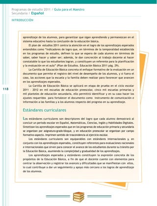 118
INTRODUCCIÓN
Programas de estudio 2011 / Guía para el Maestro
Secundaria / Español
aprendizaje de los alumnos, para garantizar que sigan aprendiendo y permanezcan en el
sistema educativo hasta la conclusión de la educación básica.
El plan de estudios 2011 centra la atención en el logro de los aprendizajes esperados
entendidos como “indicadores de logro que, en términos de la temporalidad establecida
en los programas de estudio, definen lo que se espera de cada alumno en términos de
saber, saber hacer y saber ser; además, le dan concreción al trabajo docente al hacer
constatable lo que los estudiantes logran, y constituyen un referente para la planificación
y la evaluación en el aula” (Plan de Estudios. Educación Básica 2011 pág. 29).
La Cartilla de Educación Básica concreta el enfoque formativo de la evaluación en un
documento que permite el registro del nivel de desempeño de los alumnos, y si fuera el
caso, las acciones que la escuela y la familia deben realizar para favorecer que avancen
en los aprendizajes esperados.
La Cartilla de Educación Básica se aplicará en etapa de prueba en el ciclo escolar
2011 – 2012 en mil escuelas de educación preescolar, cinco mil escuelas primarias y
mil planteles de educación secundaria, ello permitirá identificar y en su caso hacer los
ajustes requeridos para fortalecer el documento como instrumento de comunicación e
información a las familias y a los alumnos respecto del progreso en su aprendizaje.
Estándares curriculares
Los estándares curriculares son descriptores del logro que cada alumno demostrará al
concluir un periodo escolar en Español, Matemáticas, Ciencias, Inglés y Habilidades Digitales.
Sintetizan los aprendizajes esperados que en los programas de educación primaria y secundaria
se organizan por asignatura-grado-bloque, y en educación preescolar se organizan por campo
formativo-aspecto. Imprimen sentido de trascendencia al ejercicio escolar.
Los estándares curriculares son equiparables con estándares internacionales y, en
conjunto con los aprendizajes esperados, constituyen referentes para evaluaciones nacionales
e internacionales que sirven para conocer el avance de los estudiantes durante su tránsito por
la Educación Básica, asumiendo la complejidad y gradualidad de los aprendizajes.
Los aprendizajes esperados y estándares constituyen la expresión concreta de los
propósitos de la Educación Básica, a fin de que el docente cuente con elementos para
centrar la observación y registrar los avances y dificultades que se manifiestan con ellos,
lo cual contribuye a dar un seguimiento y apoyo más cercano a los logros de aprendizaje
de los alumnos.
 