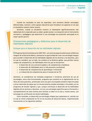 119
INTRODUCCIÓN
Programas de estudio 2011 / Guía para el Maestro
Secundaria / Español
Cuando los resultados no sean los esperados, será necesario diseñar estrategias
diferenciadas, tutorías u otros apoyos educativos para fortalecer los aspectos en los que
el estudiante muestra menor avance.
Asimismo, cuando un estudiante muestre un desempeño significativamente más
adelantado de lo esperado para su edad y grado escolar, la evaluación será el instrumento
normativo y pedagógico que determine si una estrategia de promoción anticipada es la
mejor opción para él.
Orientaciones pedagógicas y didácticas para el desarrollo de
habilidades digitales
Enfoque para el desarrollo de las habilidades digitales
El Programa Sectorial de Educación 2007-2011, así como los espacios abiertos por la Reforma
Integral de la Educación Básica, plantearon la oportunidad de crear una estrategia integral
para acceder al desarrollo de las habilidades digitales de los alumnos y los docentes, para
lo cual se consideró, por un lado, los cambios en la dinámica global, que perfilan nuevos
campos de competencia y de habilidades entre los que se encuentran:
•	 el desarrollo de una conciencia global y de competencias ciudadanas
•	 el desarrollo de habilidades para la vida personal y profesional
•	 el desarrollo de competencias de aprendizaje e innovación
•	 y el desarrollo de competencias para el manejo de las TIC
Asimismo, se consideraron los múltiples programas e iniciativas anteriores de uso de
tecnologías, entre ellos Enciclomedia, programa que consistió en la digitalización de los
libros de texto gratuitos, presentada como una gran enciclopedia temática hipervinculada
a otros materiales de apoyo que no necesariamente estaban alineados o vinculados con los
programas de estudio vigentes y que, aunque contribuyó al desarrollo de las habilidades
digitales de los alumnos y docentes, no tuvo una estrategia específica para la formación y
acompañamiento de estos últimos para facilitar su labor en el aula y, mucho menos, una
estrategia de certificación de dichas habilidades.
Como resultado, se desarrolló una estrategia integral que replanteara el sentido con
el cual se venían empleando las TIC en las escuelas de educación básica, implementando
innovaciones en los siguientes ámbitos:
 