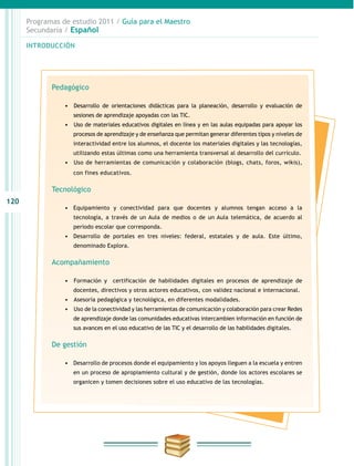 120
INTRODUCCIÓN
Programas de estudio 2011 / Guía para el Maestro
Secundaria / Español
Pedagógico
•	 	Desarrollo de orientaciones didácticas para la planeación, desarrollo y evaluación de
sesiones de aprendizaje apoyadas con las TIC.
•	 	Uso de materiales educativos digitales en línea y en las aulas equipadas para apoyar los
procesos de aprendizaje y de enseñanza que permitan generar diferentes tipos y niveles de
interactividad entre los alumnos, el docente los materiales digitales y las tecnologías,
utilizando estas últimas como una herramienta transversal al desarrollo del currículo.
•	 	Uso de herramientas de comunicación y colaboración (blogs, chats, foros, wikis),
con fines educativos.
Tecnológico
•	 Equipamiento y conectividad para que docentes y alumnos tengan acceso a la
tecnología, a través de un Aula de medios o de un Aula telemática, de acuerdo al
periodo escolar que corresponda.
•	 Desarrollo de portales en tres niveles: federal, estatales y de aula. Este último,
denominado Explora.
Acompañamiento
•	 	Formación y certificación de habilidades digitales en procesos de aprendizaje de
docentes, directivos y otros actores educativos, con validez nacional e internacional.
•	 	Asesoría pedagógica y tecnológica, en diferentes modalidades.
•	 	Uso de la conectividad y las herramientas de comunicación y colaboración para crear Redes
de aprendizaje donde las comunidades educativas intercambien información en función de
sus avances en el uso educativo de las TIC y el desarrollo de las habilidades digitales.
De gestión
•	 Desarrollo de procesos donde el equipamiento y los apoyos lleguen a la escuela y entren
en un proceso de apropiamiento cultural y de gestión, donde los actores escolares se
organicen y tomen decisiones sobre el uso educativo de las tecnologías.
 