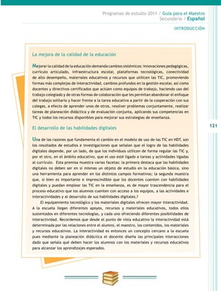 121
INTRODUCCIÓN
Programas de estudio 2011 / Guía para el Maestro
Secundaria / Español
La mejora de la calidad de la educación
Mejorar la calidad de la educación demanda cambios sistémicos: innovaciones pedagógicas,
currículo articulado, infraestructura escolar, plataformas tecnológicas, conectividad
de alto desempeño, materiales educativos y recursos que utilicen las TIC, promoviendo
formas más complejas de interactividad, cambios profundos en la gestión escolar, así como
docentes y directivos certificados que actúen como equipos de trabajo, haciendo uso del
trabajo colegiado y de otras formas de colaboración que les permitan abandonar el enfoque
del trabajo solitario y hacer frente a la tarea educativa a partir de la cooperación con sus
colegas, a efecto de aprender unos de otros, resolver problemas conjuntamente, realizar
tareas de planeación didáctica y de evaluación conjunta, aplicando sus competencias en
TIC y todos los recursos disponibles para mejorar sus estrategias de enseñanza.
El desarrollo de las habilidades digitales
Una de las razones que fundamenta el cambio en el modelo de uso de las TIC en HDT, son
los resultados de estudios e investigaciones que señalan que el logro de las habilidades
digitales depende, por un lado, de que los individuos utilicen de forma regular las TIC y,
por el otro, en el ámbito educativo, que el uso esté ligado a tareas y actividades ligadas
al currículo. Esta premisa muestra varias facetas: la primera destaca que las habilidades
digitales no deben ser en sí mismas un objeto de estudio en la educación básica, sino
una herramienta para aprender en los distintos campos formativos; la segunda muestra
que, si bien es importante e imprescindible que los docentes cuenten con habilidades
digitales y puedan emplear las TIC en la enseñanza, es de mayor trascendencia para el
proceso educativo que los alumnos cuenten con acceso a los equipos, a las actividades e
interactividades y al desarrollo de sus habilidades digitales.?
El equipamiento tecnológico y los materiales digitales ofrecen mayor interactividad.
A la escuela llegan diferentes apoyos, recursos y materiales educativos, todos ellos
sustentados en diferentes tecnologías, y cada uno ofreciendo diferentes posibilidades de
interactividad. Recordemos que desde el punto de vista educativo la interactividad está
determinada por las relaciones entre el alumno, el maestro, los contenidos, los materiales
y recursos educativos. La interactividad es entonces un concepto cercano a la escuela
pues mediante la planeación didáctica el docente diseña las principales interacciones
dado que señala qué deben hacer los alumnos con los materiales y recursos educativos
para alcanzar los aprendizajes esperados.
 