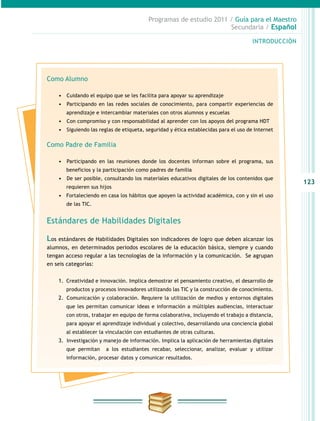 123
INTRODUCCIÓN
Programas de estudio 2011 / Guía para el Maestro
Secundaria / Español
Como Alumno
•	 	Cuidando el equipo que se les facilita para apoyar su aprendizaje
•	 	Participando en las redes sociales de conocimiento, para compartir experiencias de
aprendizaje e intercambiar materiales con otros alumnos y escuelas
•	 	Con compromiso y con responsabilidad al aprender con los apoyos del programa HDT
•	 	Siguiendo las reglas de etiqueta, seguridad y ética establecidas para el uso de Internet
Como Padre de Familia
•	 	Participando en las reuniones donde los docentes informan sobre el programa, sus
beneficios y la participación como padres de familia
•	 	De ser posible, consultando los materiales educativos digitales de los contenidos que
requieren sus hijos
•	 Fortaleciendo en casa los hábitos que apoyen la actividad académica, con y sin el uso
de las TIC.
Estándares de Habilidades Digitales
Los estándares de Habilidades Digitales son indicadores de logro que deben alcanzar los
alumnos, en determinados periodos escolares de la educación básica, siempre y cuando
tengan acceso regular a las tecnologías de la información y la comunicación. Se agrupan
en seis categorías:
1.	 Creatividad e innovación. Implica demostrar el pensamiento creativo, el desarrollo de
productos y procesos innovadores utilizando las TIC y la construcción de conocimiento.
2.	 	Comunicación y colaboración. Requiere la utilización de medios y entornos digitales
que les permitan comunicar ideas e información a múltiples audiencias, interactuar
con otros, trabajar en equipo de forma colaborativa, incluyendo el trabajo a distancia,
para apoyar el aprendizaje individual y colectivo, desarrollando una conciencia global
al establecer la vinculación con estudiantes de otras culturas.
3.	 	Investigación y manejo de información. Implica la aplicación de herramientas digitales
que permitan a los estudiantes recabar, seleccionar, analizar, evaluar y utilizar
información, procesar datos y comunicar resultados.
 
