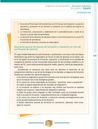 125
INTRODUCCIÓN
Programas de estudio 2011 / Guía para el Maestro
Secundaria / Español
•	 El uso de las TIC por parte de los docentes con el fin de que las incorporen a su práctica
educativa y promuevan en los alumnos su utilización con el objetivo de mejorar su
aprendizaje.
•	 	La interacción, comunicación y colaboración de la comunidad escolar a través de la
creación y uso de redes de aprendizaje.
•	 La ubicación de los docentes de educación básica a nivel internacional en el uso de TIC
en procesos de aprendizaje.
•	 La inclusión de docentes y alumnos al campo digital.
Descripción general del proceso de formación y evaluación con fines de
certificación de docentes
En cada entidad federativa se está formando y certificando a una masa crítica de líderes
facilitadores que serán los responsables de formar al resto de docentes en el estado. Con
el fin de apoyar los procesos de formación, evaluación y certificación en el estándar de
competencia referido, se han incorporado instituciones de alto prestigio académico y en
materia de TIC, como instituciones de educación media, superior, centros de capacitación,
entre otros.
Considerando la relevancia que tiene para los docentes el desarrollo de las
competencias relativas al uso de las tecnologías se ha diseñado un esquema de formación
flexible que considera los siguientes aspectos:
a) Se realiza un diagnóstico que permite ubicarlos en el nivel que les corresponda, para
que la formación sea lo más homogénea posible;
b) Se cuenta con varias modalidades de formación – presencial, mixta y autoestudio –
las cuales se asignan dependiendo del resultado del diagnóstico;
c) La formación es modular y los docentes sólo tendrán que formarse en aquellos
módulos que requieran, dependiendo del diagnóstico obtenido;
d) Todos los grupos tienen asignado un líder facilitador, quien les acompaña durante
todo el proceso de formación, independientemente de la modalidad asignada.
e) Se cuenta con centros de formación y evaluación ubicados estratégicamente para
evitar grandes desplazamientos de los docentes.
f) Podrán habilitarse sesiones de formación en contraturno, sabatinas, entre otras,
según se requiera.
 