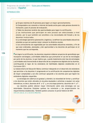 126
INTRODUCCIÓN
Programas de estudio 2011 / Guía para el Maestro
Secundaria / Español
g) Grupos máximos de 25 personas para lograr un mayor aprovechamiento.
h) Computadora con conexión a internet de banda ancha para cada persona durante la
formación y para el proceso de evaluación.
i) Todos los docentes tendrán dos oportunidades para lograr la certificación.
j) Las instituciones que participen en este proceso son seleccionadas a nivel
estatal, por lo que también son sensibles a las necesidades del Estado y de los
docentes involucrados.
k) La estrategia operativa (planeación y logística), la definen las autoridades educativas
estatales ya que son quienes mejor conocen la dinámica escolar.
l) Las convocatorias son organizadas por las autoridades educativas estatales, a fin de
que sean ordenadas, planeadas y den oportunidad a los docentes de participar en el
momento que les corresponda.
Para lograr la certificación, los docentes requieren elaborar proyectos de aprendizaje que
incorporen estrategias y actividades didácticas que promuevan el uso de las tecnologías
por parte de los alumnos, lo que implica que, cuando implementa este tipo de estrategias
y actividades está favoreciendo el desarrollo de las competencias digitales de los alumnos,
contribuyendo al logro de los estándares de habilidades digitales establecidos en el
Curriculum 2011.
La Subsecretaría de Educación Básica continúa trabajando en el desarrollo de estándares
que permitan a los docentes ir progresando en la certificación de competencias digitales
de mayor complejidad y con ello continuar apoyando a los alumnos para que logren los
estándares digitales requeridos.
La estrategia de cobertura es gradual y atiende a la necesidad de formar y certificar
a los docentes que están ubicados en escuelas equipadas o próximas a equipar con aulas
telemáticas; es decir, docentes de 8° a 12° y, en una etapa posterior, docentes de 4° a 7°.
Los docentes podrán obtener mayor información sobre esta estrategia con sus
Autoridades Educativas Estatales quiénes los orientarán y les proporcionarán los
requerimientos establecidos. También podrán consultar el portal federal de HDT:
www.hdt.gob.mx, en la sección de Maestros.
 
