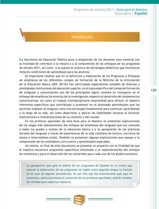 129
Programas de estudio 2011 / Guía para el Maestro
Secundaria / Español
La Secretaría de Educación Pública pone a disposición de los docentes este material con
la finalidad de contribuir a la mejora y a la comprensión de los enfoques de los programas
de estudio 2011, así como a la puesta en práctica de estrategias didácticas que favorezcan
mejores condiciones de aprendizaje para los alumnos.
Es importante resaltar que en la definición y elaboración de los Programas y Enfoques
de enseñanza de los diferentes campos de formación de la Reforma de la Articulación
de la Educación Básica (SEP, 2011b) han participado especialistas notables de diversas y
prestigiadas instituciones de educación superior, en el caso específico del campo de formación
de Lenguaje y comunicación uno de los principales logros consiste en incorporar en el
enfoque de enseñanza los avances de la investigación respecto al desarrollo de competencias
comunicativas; así como el trabajo interdisciplinario emprendido para ofrecer al maestro
referentes específicos que contribuyan a promover en el alumnado aprendizajes que les
permitan emplear al lenguaje como una estrategia fundamental para continuar aprendiendo
a lo largo de la vida, así como desarrollar y aplicar las habilidades lectoras al formular
explicaciones o interpretaciones de su contexto y del mundo.
En los primeros apartados de esta Guía para el Maestro se presentan explicaciones
de los rasgos más sobresalientes del enfoque de enseñanza del lenguaje que son comunes
a todos los grados y niveles de la educación básica y a la apropiación de las prácticas
sociales del lenguaje a través de experiencias de la vida cotidiana de lectura, escritura de
textos e intercambios orales. También se presentan algunas explicaciones que apoyan a la
comprensión de los estándares curriculares y aprendizajes esperados.
Así mismo, al final de este documento se presenta un proyecto con la finalidad de que
el maestro encuentre propuestas específicas orientadas a la implementación del enfoque
de enseñanza y para el desarrollo de los contenidos para cada uno de los grados escolares.
Introducción
La perspectiva que guió el diseño de los programas de Español es la misma que
orientó la elaboración de los programas de Inglés como segunda lengua (o francés
en el caso de algunas secundarias). Es por ello que las orientaciones que aquí se
presentan, particularmente el contenido de los primeros apartados, podrán resultar
de utilidad para todos los maestros.
 