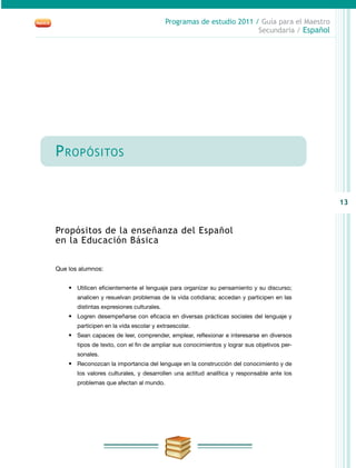 13
Programas de estudio 2011 / Guía para el Maestro
Secundaria / Español
Propósitos
Propósitos de la enseñanza del Español
en la Educación Básica
Que los alumnos:
•	 Utilicen eficientemente el lenguaje para organizar su pensamiento y su discurso;
analicen y resuelvan problemas de la vida cotidiana; accedan y participen en las
distintas expresiones culturales.
•	 Logren desempeñarse con eficacia en diversas prácticas sociales del lenguaje y
participen en la vida escolar y extraescolar.
•	 Sean capaces de leer, comprender, emplear, reflexionar e interesarse en diversos
tipos de texto, con el fin de ampliar sus conocimientos y lograr sus objetivos per-
sonales.
•	 Reconozcan la importancia del lenguaje en la construcción del conocimiento y de
los valores culturales, y desarrollen una actitud analítica y responsable ante los
problemas que afectan al mundo.
 