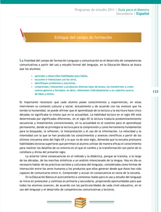 133
Programas de estudio 2011 / Guía para el Maestro
Secundaria / Español
La finalidad del campo de formación Lenguaje y comunicación es el desarrollo de competencias
comunicativas a partir del uso y estudio formal del lenguaje, en la Educación Básica se busca
que los alumnos:
Es importante reconocer que cada alumno posee conocimientos y experiencias, en estas
intervienen su contexto cultural y social. Actualmente y de acuerdo con los avances que ha
tenido la humanidad, se puede afirmar que el aprendizaje de la lectura y la escritura hace cinco
décadas no significaba lo mismo que en la actualidad. La habilidad lectora en el siglo XXI está
determinada por significados diferentes, en el siglo XX la lectura traducía predominantemente
secuencias y lineamientos convencionales, en la actualidad es el sustento para el aprendizaje
permanente, donde se privilegia la lectura para la comprensión y como herramienta fundamental
para la búsqueda, la reflexión, la interpretación y el uso de la información. La velocidad y la
intensidad con la que se han producido los conocimientos y avances científicos a partir de los
últimos cincuenta años del Siglo XX y lo que va de este siglo, demanda que la escuela promueva
habilidades lectoras superiores que permitan al alumno utilizar de manera eficaz el conocimiento
para resolver los desafíos de un entorno en el que el cambio y la transformación son parte de lo
cotidiano y divisa del presente siglo.
Lo anterior tiene consecuencias en el método y la didáctica, porque se transita, a lo largo
de las décadas, de las marchas sintéticas a un análisis intencionado de la lengua. Hoy en día es
necesario hablar de las prácticas sociales y culturales del lenguaje, consideradas como formas de
interacción entre los seres humanos y los productos que ellos generan desde que éstos han sido
capaces de comunicarse entre sí. Comprender y actuar en consecuencia es tarea de la escuela.
En la Educación Básica el acercamiento a contextos reales para el uso y estudio del lenguaje
se inicia en preescolar y continúa en primaria y secundaria, propiciando oportunidades para que
todos los alumnos avancen, de acuerdo con las particularidades de cada nivel educativo, en el
uso del lenguaje y el desarrollo de competencias comunicativas y lectoras.
Enfoque del campo de formación
•	 aprendan y desarrollen habilidades para hablar,
•	 escuchen e interactúen con los otros,
•	 identifiquen problemas y soluciones,
•	 comprendan, interpreten y produzcan diversos tipos de textos, los transformen y creen
nuevos géneros y formatos; es decir, reflexionen individualmente y en colectivo acerca
de ideas y textos.
 