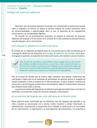 134
Programas de estudio 2011 / Guía para el Maestro
Secundaria / Español
Reconocer que los alumnos ingresan a la escuela con conocimientos y experiencias previas
sobre el lenguaje y la lectura, le implica al docente trabajar de manera sistemática sobre
las convencionalidades y especificidades sobre su uso, el desarrollo de las competencias
comunicativas y de las habilidades digitales.
De acuerdo con los planteamientos anteriores, se propone el desarrollo de proyectos
didácticos del lenguaje a fin de colocar en el contexto de la vida cotidiana las diversas formas y
usos del lenguaje y de la comunicación.
a) El lenguaje se adquiere en la interacción social
El enfoque de los Programas de Español parte de una premisa que ha sido corroborada por la
investigación desde diversas disciplinas; la psicología, la lingüística, la sociología, entre otras:
el lenguaje se aprende y es expresión de la interacción social y del contexto cultural e histórico.
Este es el punto de partida que el maestro debe considerar para generar condiciones que
contribuyan a lograr que en los ambientes de aprendizaje los alumnos utilicen el lenguaje de
manera semejante a como lo emplean en la vida extraescolar; es decir, propiciar contextos de
interacción y uso del lenguaje que permitan a los estudiantes adquirir el conocimiento necesario
para emplear textos orales y escritos.
Las prácticas sociales del lenguaje son la referencia principal para determinar y articular los
contenidos curriculares del campo de formación Lenguaje y comunicación.
b) Las prácticas del lenguaje son y han sido parte de la historia social
Estas prácticas están constituidas por los diferentes usos del lenguaje que permiten a los
niños y jóvenes la comunicación oral y escrita: recibir, transmitir y utilizar información; la
representación, interpretación y comprensión de la realidad; la construcción y el intercambio
de los conocimientos; la organización y la autorregulación del pensamiento, las emociones y
ENFOQUE DEL CAMPO DE FORMACIÓN
Todas las personas aprendemos y desarrollamos nuestro lenguaje cada vez que tenemos
oportunidad y necesidad de comunicarnos, lo cual se lleva a cabo a través de la lectura, la
escritura y de la oralidad. Las formas de usar el lenguaje, ya sea tradicional (en papel o de
forma oral) o a través de medios electrónicos, se han aprendido porque tenemos necesidad
o deseos de comunicarnos y esto ocurre en situaciones de la vida cotidiana.
 