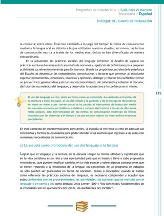 135
Programas de estudio 2011 / Guía para el Maestro
Secundaria / Español
la conducta; entre otros. Éstas han cambiado a lo largo del tiempo: la forma de comunicarnos
mediante la lengua oral es distinta a la que utilizaban nuestros abuelos, así mismo, las formas
de comunicación escrita a través de los medios electrónicos se han diversificado de manera
extraordinaria.
En la actualidad, las prácticas sociales del lenguaje enfrentan el desafío de superar las
prácticas escolares basadas en la transmisión de nociones y repetición de definiciones para proponer
actividades socialmente relevantes para los alumnos. Uno de los propósitos centrales de la enseñanza
del Español es desarrollar las competencias comunicativas y lectoras que permitan al estudiante
expresar pensamientos, emociones, vivencias y opiniones; dialogar y resolver los conflictos; formar
un juicio crítico; generar ideas y estructurar el conocimiento; dar coherencia y cohesión al discurso;
disfrutar del uso estético del lenguaje; y desarrollar la autoestima y la confianza en sí mismo.
En este contexto de transformaciones constantes, la escuela se enfrenta al reto de adecuar sus
contenidos y formas de enseñanza para poder atender a los alumnos que ingresan a las aulas con
numerosas necesidades de comunicación.
c) La escuela como promotora del uso del lenguaje y la lectura
Lograr que el lenguaje y la lectura en la escuela tengan la misma utilidad y significado que
en la vida cotidiana es un reto y una oportunidad para que el maestro lleve a cabo propuestas
innovadoras, que pueden implicar cambios en la vida escolar y sobre algunas concepciones que
se tienen respecto a la enseñanza de la lengua: los contenidos de un programa de estudios
no sólo pueden ser planteados en forma de nociones, temas o conceptos; cuando se toman
como referente las prácticas sociales del lenguaje, es necesario comprender y aceptar que
estos contenidos son los procedimientos, las actividades, las acciones que se realizan con el
lenguaje y en torno a él; como destaca Delia Lerner (2001) “los contenidos fundamentales de
la enseñanza son los quehaceres del lector, los quehaceres del escritor”.
ENFOQUE DEL CAMPO DE FORMACIÓN
El uso del lenguaje escrito, tanto en forma como en contenido, ha cambiado al transitar de
la escritura a mano en papel, al uso del teclado y la pantalla; y de la entrega de documentos
de mano en mano o por correo postal se ha pasado al intercambio de textos por medio
de mensajes enviados por teléfonos celulares o correos electrónicos a través de diferentes
redes sociales. Esta diversificación de las formas de comunicación modifican los límites
impuestos por las distancias y el tiempo a las que estaban sujetos los intercambios en épocas
precedentes.
 