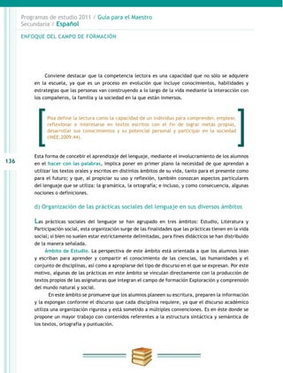 136
Programas de estudio 2011 / Guía para el Maestro
Secundaria / Español
Conviene destacar que la competencia lectora es una capacidad que no sólo se adquiere
en la escuela, ya que es un proceso en evolución que incluye conocimientos, habilidades y
estrategias que las personas van construyendo a lo largo de la vida mediante la interacción con
los compañeros, la familia y la sociedad en la que están inmersos.
Esta forma de concebir el aprendizaje del lenguaje, mediante el involucramiento de los alumnos
en el hacer con las palabras, implica poner en primer plano la necesidad de que aprendan a
utilizar los textos orales y escritos en distintos ámbitos de su vida, tanto para el presente como
para el futuro; y que, al propiciar su uso y reflexión, también conozcan aspectos particulares
del lenguaje que se utiliza: la gramática, la ortografía; e incluso, y como consecuencia, algunas
nociones o definiciones.
d) Organización de las prácticas sociales del lenguaje en sus diversos ámbitos
Las prácticas sociales del lenguaje se han agrupado en tres ámbitos: Estudio, Literatura y
Participación social, esta organización surge de las finalidades que las prácticas tienen en la vida
social; si bien no suelen estar estrictamente delimitadas, para fines didácticos se han distribuido
de la manera señalada.
Ámbito de Estudio. La perspectiva de este ámbito está orientada a que los alumnos lean
y escriban para aprender y compartir el conocimiento de las ciencias, las humanidades y el
conjunto de disciplinas, así como a apropiarse del tipo de discurso en el que se expresan. Por este
motivo, algunas de las prácticas en este ámbito se vinculan directamente con la producción de
textos propios de las asignaturas que integran el campo de formación Exploración y comprensión
del mundo natural y social.
En este ámbito se promueve que los alumnos planeen su escritura, preparen la información
y la expongan conforme el discurso que cada disciplina requiere, ya que el discurso académico
utiliza una organización rigurosa y está sometido a múltiples convenciones. Es en éste donde se
propone un mayor trabajo con contenidos referentes a la estructura sintáctica y semántica de
los textos, ortografía y puntuación.
ENFOQUE DEL CAMPO DE FORMACIÓN
Pisa define la lectura como la capacidad de un individuo para comprender, emplear,
reflexionar e interesarse en textos escritos con el fin de lograr metas propias,
desarrollar sus conocimientos y su potencial personal y participar en la sociedad
(INEE,2009:44).
 