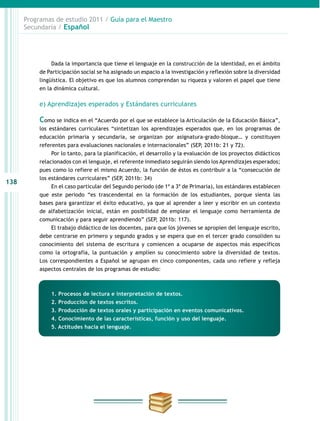 138
Programas de estudio 2011 / Guía para el Maestro
Secundaria / Español
Dada la importancia que tiene el lenguaje en la construcción de la identidad, en el ámbito
de Participación social se ha asignado un espacio a la investigación y reflexión sobre la diversidad
lingüística. El objetivo es que los alumnos comprendan su riqueza y valoren el papel que tiene
en la dinámica cultural.
e) Aprendizajes esperados y Estándares curriculares
Como se indica en el “Acuerdo por el que se establece la Articulación de la Educación Básica”,
los estándares curriculares “sintetizan los aprendizajes esperados que, en los programas de
educación primaria y secundaria, se organizan por asignatura-grado-bloque… y constituyen
referentes para evaluaciones nacionales e internacionales” (SEP, 2011b: 21 y 72).
Por lo tanto, para la planificación, el desarrollo y la evaluación de los proyectos didácticos
relacionados con el lenguaje, el referente inmediato seguirán siendo los Aprendizajes esperados;
pues como lo refiere el mismo Acuerdo, la función de éstos es contribuir a la “consecución de
los estándares curriculares” (SEP, 2011b: 34)
En el caso particular del Segundo periodo (de 1º a 3º de Primaria), los estándares establecen
que este periodo “es trascendental en la formación de los estudiantes, porque sienta las
bases para garantizar el éxito educativo, ya que al aprender a leer y escribir en un contexto
de alfabetización inicial, están en posibilidad de emplear el lenguaje como herramienta de
comunicación y para seguir aprendiendo” (SEP, 2011b: 117).
El trabajo didáctico de los docentes, para que los jóvenes se apropien del lenguaje escrito,
debe centrarse en primero y segundo grados y se espera que en el tercer grado consoliden su
conocimiento del sistema de escritura y comiencen a ocuparse de aspectos más específicos
como la ortografía, la puntuación y amplíen su conocimiento sobre la diversidad de textos.
Los correspondientes a Español se agrupan en cinco componentes, cada uno refiere y refleja
aspectos centrales de los programas de estudio:
1. Procesos de lectura e interpretación de textos.
2. Producción de textos escritos.
3. Producción de textos orales y participación en eventos comunicativos.
4. Conocimiento de las características, función y uso del lenguaje.
5. Actitudes hacia el lenguaje.
 