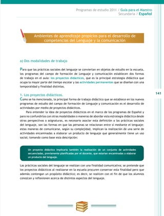 141
Programas de estudio 2011 / Guía para el Maestro
Secundaria / Español
a) Dos modalidades de trabajo
Para que las prácticas sociales del lenguaje se conviertan en objetos de estudio en la escuela,
los programas del campo de formación de Lenguaje y comunicación establecen dos formas
de trabajo en el aula: los proyectos didácticos, que es la principal estrategia didáctica que
ocupa la mayor parte del tiempo escolar y las actividades permanentes que se diseñan con una
temporalidad y finalidad distintas.
1. Los proyectos didácticos.
Como se ha mencionado, la principal forma de trabajo didáctico que se establece en los nuevos
programas de estudio del campo de formación de Lenguaje y comunicación es el desarrollo de
actividades por medio de proyectos didácticos.
Para entender la idea de proyectos didácticos en el marco de los programas de Español y
para no confundirlos con otras modalidades o maneras de abordar esta estrategia didáctica desde
otras perspectivas o asignaturas, es necesario asociar esta definición a las prácticas sociales
del lenguaje, son las formas en que las personas se relacionan entre sí mediante el lenguaje:
estas maneras de comunicarse, según su complejidad, implican la realización de una serie de
actividades encaminadas a elaborar un producto de lenguaje que generalmente tiene un uso
social; tomando como base esta descripción:
Un proyecto didáctico implicaría también la realización de un conjunto de actividades
secuenciadas, previamente planificadas por el docente, que estarían encaminadas a elaborar
un producto del lenguaje.
Las prácticas sociales del lenguaje se realizan con una finalidad comunicativa; se pretende que
los proyectos didácticos al realizarse en la escuela procuren conservar esta finalidad pero que
además contengan un propósito didáctico; es decir, se realicen con el fin de que los alumnos
conozcan y reflexionen acerca de distintos aspectos del lenguaje.
Ambientes de aprendizaje propicios para el desarrollo de
competencias del Lenguaje y la comunicación
 