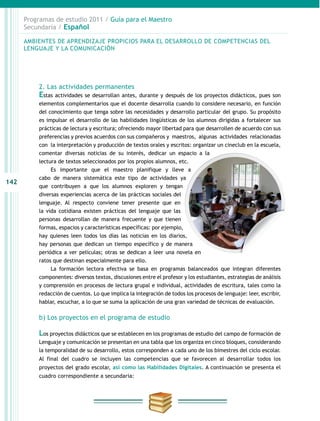 142
Programas de estudio 2011 / Guía para el Maestro
Secundaria / Español
2. Las actividades permanentes
Estas actividades se desarrollan antes, durante y después de los proyectos didácticos, pues son
elementos complementarios que el docente desarrolla cuando lo considere necesario, en función
del conocimiento que tenga sobre las necesidades y desarrollo particular del grupo. Su propósito
es impulsar el desarrollo de las habilidades lingüísticas de los alumnos dirigidas a fortalecer sus
prácticas de lectura y escritura; ofreciendo mayor libertad para que desarrollen de acuerdo con sus
preferencias y previos acuerdos con sus compañeros y maestros, algunas actividades relacionadas
con la interpretación y producción de textos orales y escritos: organizar un cineclub en la escuela,
comentar diversas noticias de su interés, dedicar un espacio a la
lectura de textos seleccionados por los propios alumnos, etc.
Es importante que el maestro planifique y lleve a
cabo de manera sistemática este tipo de actividades ya
que contribuyen a que los alumnos exploren y tengan
diversas experiencias acerca de las prácticas sociales del
lenguaje. Al respecto conviene tener presente que en
la vida cotidiana existen prácticas del lenguaje que las
personas desarrollan de manera frecuente y que tienen
formas, espacios y características específicas: por ejemplo,
hay quienes leen todos los días las noticias en los diarios,
hay personas que dedican un tiempo específico y de manera
periódica a ver películas; otras se dedican a leer una novela en
ratos que destinan especialmente para ello.
La formación lectora efectiva se basa en programas balanceados que integran diferentes
componentes: diversos textos, discusiones entre el profesor y los estudiantes, estrategias de análisis
y comprensión en procesos de lectura grupal e individual, actividades de escritura, tales como la
redacción de cuentos. Lo que implica la integración de todos los procesos de lenguaje: leer, escribir,
hablar, escuchar, a lo que se suma la aplicación de una gran variedad de técnicas de evaluación.
b) Los proyectos en el programa de estudio
Los proyectos didácticos que se establecen en los programas de estudio del campo de formación de
Lenguaje y comunicación se presentan en una tabla que los organiza en cinco bloques, considerando
la temporalidad de su desarrollo, estos corresponden a cada uno de los bimestres del ciclo escolar.
Al final del cuadro se incluyen las competencias que se favorecen al desarrollar todos los
proyectos del grado escolar, así como las Habilidades Digitales. A continuación se presenta el
cuadro correspondiente a secundaria:
AMBIENTES DE APRENDIZAJE PROPICIOS PARA EL DESARROLLO DE COMPETENCIAS DEL
LENGUAJE Y LA COMUNICACIÓN
 