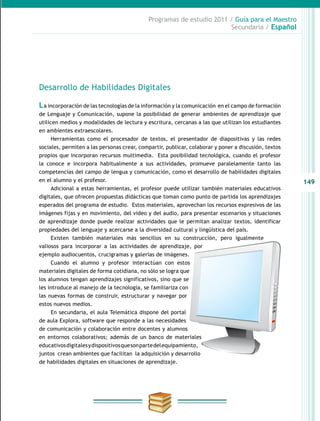 149
Programas de estudio 2011 / Guía para el Maestro
Secundaria / Español
Desarrollo de Habilidades Digitales
La incorporación de las tecnologías de la información y la comunicación en el campo de formación
de Lenguaje y Comunicación, supone la posibilidad de generar ambientes de aprendizaje que
utilicen medios y modalidades de lectura y escritura, cercanas a las que utilizan los estudiantes
en ambientes extraescolares.
Herramientas como el procesador de textos, el presentador de diapositivas y las redes
sociales, permiten a las personas crear, compartir, publicar, colaborar y poner a discusión, textos
propios que incorporan recursos multimedia. Esta posibilidad tecnológica, cuando el profesor
la conoce e incorpora habitualmente a sus actividades, promueve paralelamente tanto las
competencias del campo de lengua y comunicación, como el desarrollo de habilidades digitales
en el alumno y el profesor.
Adicional a estas herramientas, el profesor puede utilizar también materiales educativos
digitales, que ofrecen propuestas didácticas que toman como punto de partida los aprendizajes
esperados del programa de estudio. Estos materiales, aprovechan los recursos expresivos de las
imágenes fijas y en movimiento, del video y del audio, para presentar escenarios y situaciones
de aprendizaje donde puede realizar actividades que le permitan analizar textos, identificar
propiedades del lenguaje y acercarse a la diversidad cultural y lingüística del país.
Existen también materiales más sencillos en su construcción, pero igualmente
valiosos para incorporar a las actividades de aprendizaje, por
ejemplo audiocuentos, crucigramas y galerías de imágenes.
Cuando el alumno y profesor interactúan con estos
materiales digitales de forma cotidiana, no sólo se logra que
los alumnos tengan aprendizajes significativos, sino que se
les introduce al manejo de la tecnología, se familiariza con
las nuevas formas de construir, estructurar y navegar por
estos nuevos medios.
En secundaria, el aula Telemática dispone del portal
de aula Explora, software que responde a las necesidades
de comunicación y colaboración entre docentes y alumnos
en entornos colaborativos; además de un banco de materiales
educativosdigitalesydispositivosquesonpartedelequipamiento,
juntos crean ambientes que facilitan la adquisición y desarrollo
de habilidades digitales en situaciones de aprendizaje.
 
