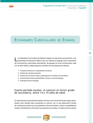 15
Programas de estudio 2011 / Guía para el Maestro
Secundaria / Español
Estándares Curriculares de Español
Los Estándares Curriculares de Español integran los elementos que permiten a los
estudiantes de Educación Básica usar con eficacia el lenguaje como herramienta
de comunicación y para seguir aprendiendo. Se agrupan en cinco componentes, cada
uno de ellos refiere y refleja aspectos centrales de los programas de estudio:
1.	 Procesos de lectura e interpretación de textos.
2.	 Producción de textos escritos.
3.	 Producción de textos orales y participación en eventos comunicativos.
4.	 Conocimiento de las características, función y uso del lenguaje.
5.	 Actitudes hacia el lenguaje.
Cuarto periodo escolar, al concluir el tercer grado
de secundaria, entre 14 y 15 años de edad
En este periodo los estudiantes emplean la lectura como herramienta para seguir apren-
diendo, pero también para comprender su entorno, por lo que seleccionan fuentes
de consulta de acuerdo con sus propósitos y temas de interés, y tienen la posibilidad de
analizar críticamente la información que generan los medios. La relectura de los textos
 