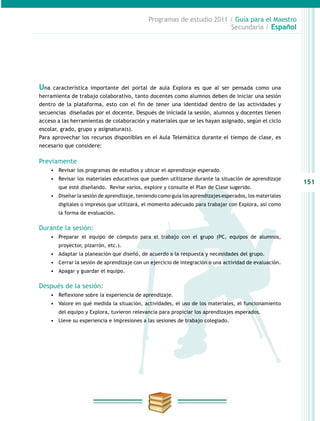 151
Programas de estudio 2011 / Guía para el Maestro
Secundaria / Español
Una característica importante del portal de aula Explora es que al ser pensada como una
herramienta de trabajo colaborativo, tanto docentes como alumnos deben de iniciar una sesión
dentro de la plataforma, esto con el fin de tener una identidad dentro de las actividades y
secuencias diseñadas por el docente. Después de iniciada la sesión, alumnos y docentes tienen
acceso a las herramientas de colaboración y materiales que se les hayan asignado, según el ciclo
escolar, grado, grupo y asignatura(s).
Para aprovechar los recursos disponibles en el Aula Telemática durante el tiempo de clase, es
necesario que considere:
Previamente
•	 Revisar los programas de estudios y ubicar el aprendizaje esperado.
•	 Revisar los materiales educativos que pueden utilizarse durante la situación de aprendizaje
que esté diseñando. Revise varios, explore y consulte el Plan de Clase sugerido.
•	 Diseñar la sesión de aprendizaje, teniendo como guía los aprendizajes esperados, los materiales
digitales o impresos que utilizará, el momento adecuado para trabajar con Explora, así como
la forma de evaluación.
Durante la sesión:
•	 Preparar el equipo de cómputo para el trabajo con el grupo (PC, equipos de alumnos,
proyector, pizarrón, etc.).
•	 Adaptar la planeación que diseñó, de acuerdo a la respuesta y necesidades del grupo.
•	 Cerrar la sesión de aprendizaje con un ejercicio de integración o una actividad de evaluación.
•	 Apagar y guardar el equipo.
Después de la sesión:
•	 Reflexione sobre la experiencia de aprendizaje.
•	 Valore en qué medida la situación, actividades, el uso de los materiales, el funcionamiento
del equipo y Explora, tuvieron relevancia para propiciar los aprendizajes esperados.
•	 Lleve su experiencia e impresiones a las sesiones de trabajo colegiado.
 