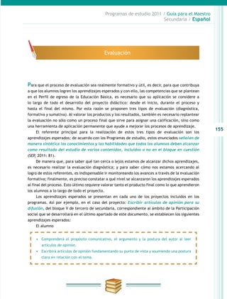 155
Programas de estudio 2011 / Guía para el Maestro
Secundaria / Español
Para que el proceso de evaluación sea realmente formativo y útil, es decir, para que contribuya
a que los alumnos logren los aprendizajes esperados y con ello, las competencias que se plantean
en el Perfil de egreso de la Educación Básica, es necesario que su aplicación se considere a
lo largo de todo el desarrollo del proyecto didáctico: desde el inicio, durante el proceso y
hasta el final del mismo. Por esta razón se proponen tres tipos de evaluación (diagnóstica,
formativa y sumativa). Al valorar los productos y los resultados, también es necesario replantear
la evaluación no sólo como un proceso final que sirve para asignar una calificación, sino como
una herramienta de aplicación permanente que ayude a mejorar los procesos de aprendizaje.
El referente principal para la realización de estos tres tipos de evaluación son los
aprendizajes esperados; de acuerdo con los Programas de estudio, estos enunciados señalan de
manera sintética los conocimientos y las habilidades que todos los alumnos deben alcanzar
como resultado del estudio de varios contenidos, incluidos o no en el bloque en cuestión
(SEP, 2011: 81).
De manera que, para saber qué tan cerca o lejos estamos de alcanzar dichos aprendizajes,
es necesario realizar la evaluación diagnóstica; y para saber cómo nos estamos acercando al
logro de estos referentes, es indispensable ir monitoreando los avances a través de la evaluación
formativa; finalmente, es preciso constatar a qué nivel se alcanzaron los aprendizajes esperados
al final del proceso. Esto último requiere valorar tanto el producto final como lo que aprendieron
los alumnos a lo largo de todo el proyecto.
Los aprendizajes esperados se presentan en cada uno de los proyectos incluidos en los
programas. Así por ejemplo, en el caso del proyecto: Escribir artículos de opinión para su
difusión, del bloque V de tercero de secundaria, correspondiente al ámbito de la Participación
social que se desarrollará en el último apartado de este documento, se establecen los siguientes
aprendizajes esperados:
El alumno
Evaluación
•	 Comprenderá el propósito comunicativo, el argumento y la postura del autor al leer
artículos de opinión.
•	 Escribirá artículos de opinión fundamentando su punto de vista y asumiendo una postura
clara en relación con el tema.
 