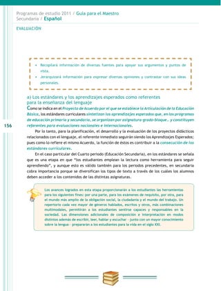 156
Programas de estudio 2011 / Guía para el Maestro
Secundaria / Español
a) Los estándares y los aprendizajes esperados como referentes
para la enseñanza del lenguaje
Como se indica en el Proyecto de Acuerdo por el que se establece la Articulación de la Educación
Básica, los estándares curriculares sintetizan los aprendizajes esperados que, en los programas
de educación primaria y secundaria, se organizan por asignatura-grado-bloque… y constituyen
referentes para evaluaciones nacionales e internacionales.
Por lo tanto, para la planificación, el desarrollo y la evaluación de los proyectos didácticos
relacionados con el lenguaje, el referente inmediato seguirán siendo los Aprendizajes Esperados;
pues como lo refiere el mismo Acuerdo, la función de éstos es contribuir a la consecución de los
estándares curriculares.
En el caso particular del Cuarto periodo (Educación Secundaria), en los estándares se señala
que es una etapa en que “los estudiantes emplean la lectura como herramienta para seguir
aprendiendo”, y aunque esto es válido también para los periodos precedentes, en secundaria
cobra importancia porque se diversifican los tipos de texto a través de los cuáles los alumnos
deben acceder a los contenidos de las distintas asignaturas.
EVALUACIÓN
•	 Recopilará información de diversas fuentes para apoyar sus argumentos y puntos de
vista.
•	 Jerarquizará información para expresar diversas opiniones y contrastar con sus ideas
personales.
Los avances logrados en esta etapa proporcionarán a los estudiantes las herramientas
para los siguientes fines: por una parte, para los exámenes de requisito, por otra, para
el mundo más amplio de la obligación social, la ciudadanía y el mundo del trabajo. Un
repertorio cada vez mayor de géneros hablados, escritos y otros, más combinaciones
multimodales, permitirán a los estudiantes sentirse capaces y responsables en la
sociedad. Las dimensiones adicionales de composición e interpretación en modos
distintos además de escribir, leer, hablar y escuchar ―junto con un mayor conocimiento
sobre la lengua― prepararán a los estudiantes para la vida en el siglo XXI.
 