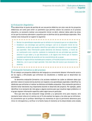 157
Programas de estudio 2011 / Guía para el Maestro
Secundaria / Español
b) Evaluación diagnóstica
Para determinar el punto de partida de una secuencia didáctica (en este caso de los proyectos
didácticos) así como para tener un parámetro que permita valorar los avances en el proceso
educativo, es necesario realizar una evaluación inicial; es decir, obtener datos sobre las áreas
en las que los alumnos sobresalen o aquellas que no dominan de los aprendizajes esperados. Para
realizar esta evaluación se sugiere lo siguiente:
c) Evaluación formativa (o del proceso)
En el trabajo con proyectos didácticos del lenguaje es conveniente obtener información acerca
de los logros y dificultades que enfrentan los estudiantes a medida que se desarrollan las
actividades.
Se denomina evaluación formativa a las acciones mediante las cuales se obtienen datos que
permiten valorar el avance de los alumnos con respecto a los aprendizajes esperados o identificar los
obstáculos que enfrentan al realizar las distintas actividades propuestas. Esta evaluación permite al
docente tomar decisiones muy importantes durante el desarrollo del proyecto. Por ejemplo, podrá
identificar si es necesario dar más apoyo a algunos alumnos para que resuelvan algún problema o si
el grupo requiere información específica sobre algún tema en particular.
Para que este tipo de evaluación tenga sentido y su aplicación sirva para mejorar, será
necesario hacer altos en el camino con el fin de analizar los logros y los retos que se enfrentan.
Es conveniente que el profesor identifique los momentos en que es pertinente detenerse para
mirar en retrospectiva y verificar si lo hecho hasta el momento se ha desarrollado como estaba
EVALUACIÓN
•	 Revisar los aprendizajes esperados que se señalan en el proyecto que se va a desarrollar.
•	 Establecer una estrategia que permita averiguar cuál es la situación inicial de los
estudiantes, es decir que ayude a identificar qué saben con respecto a lo que se espera
que aprendan. Esta información puede obtenerse de diversas maneras, a través de
un cuestionario oral o escrito; mediante la realización de una actividad que permita
observar lo que saben y lo que desconocen; o de alguna otra forma que el maestro
considere pertinente de acuerdo con las características de su grupo.
•	 Realizar un registro de los resultados para comparar, al final del proyecto o de la secuencia
didáctica, con lo que se logró aprender. Esto dará idea del avance que alcanzaron los
alumnos.
 
