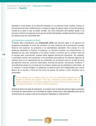 158
Programas de estudio 2011 / Guía para el Maestro
Secundaria / Español
planeado y si hay avance en la dirección deseada o si es necesario hacer cambios. Evaluar el
proceso permite hacer modificaciones a tiempo en lugar de esperar hasta el final del proyecto
cuando ya es poco lo que se puede corregir. Con esta evaluación será posible ayudar a los
alumnos a resolver los aspectos en los que han tenido dificultades y también permitirá reconocer
los aspectos que han funcionado bien.
d) Evaluación sumativa (o final)
También debe considerarse una evaluación final que permita saber si se lograron los
propósitos planteados al inicio del proyecto. En este momento de la evaluación conviene
observar dos aspectos: los productos y los aprendizajes esperados. Para evaluar el o los
productos obtenidos al finalizar el proyecto, es necesario analizar sus características. Lo
deseable es que sean semejantes a los textos (orales o escritos) que se utilizan fuera de
la escuela para comunicarse, aunque habrá algunas diferencias necesarias. Por ejemplo,
un periódico escolar será semejante a los periódicos que publican las distintas agencias de
noticias tanto en la organización de sus contenidos (en secciones) como en el tipo de texto
que generan (noticias, anuncios clasificados, artículos de opinión, caricaturas, etcétera). Y
será diferente porque no circulará por los mismos canales que los periódicos comerciales. Ni
se venderá, ni estará dirigido a la población en general pero será indispensable que circule
dentro de la escuela y fuera de ella entre los padres de familia u otros miembros de la
comunidad.
Además de estos tres tipos de evaluación, es necesario que los docentes planeen alguna evaluación
al término de cada bimestre con la finalidad de asignar calificaciones. Ésta dependerá tanto de las
características de su grupo como de los proyectos trabajados en cada bimestre.
El otro aspecto que se deberá valorar es el de los aprendizajes logrados por los
alumnos al término del proyecto. Para ello, resultará de gran utilidad revisar el
registro elaborado en la evaluación diagnóstica y compararlo con lo que los alumnos
son capaces de hacer al final de la secuencia didáctica.
 